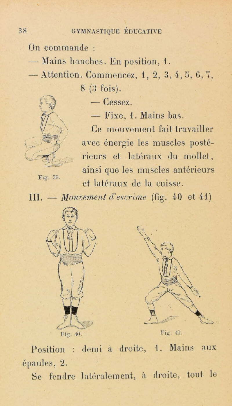 On commande : — Mains hanches. En position, 1. — Attention. Commencez, 1, 2, 3, 4, 5, 6, 7, 8 (3 fois). — Cessez. — Fixe, 1. Mains bas. Ce mouvement fait travailler avec énergie les muscles posté- rieurs et latéraux du mollet, ainsi que les muscles antérieurs et latéraux de la cuisse. III. — Mouvement d'escrime (fig. 40 et 41) Position : demi à droite, 1. Mains aux épaules, 2. Se fendre latéralement, à droite, tout le