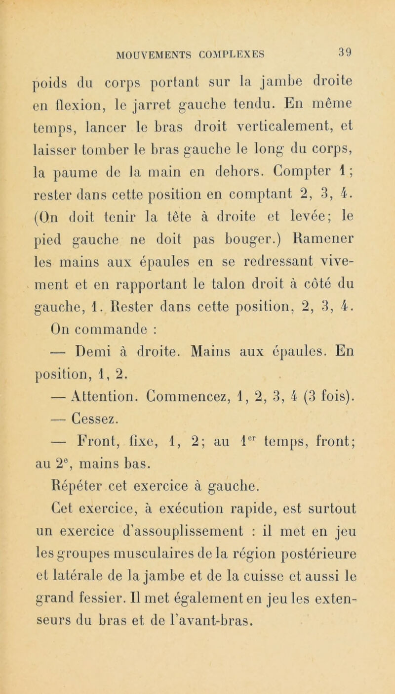 poids du corps portant sur la jambe droite en flexion, le jarret gauche tendu. En même temps, lancer le bras droit verticalement, et laisser tomber le bras gauche le long du corps, la paume de la main en dehors. Compter 4 ; rester dans cette position en comptant 2, 3, 4. (On doit tenir la tête à droite et levée; le pied gauche ne doit pas bouger.) Ramener les mains aux épaules en se redressant vive- ment et en rapportant le talon droit à côté du gauche, 1. Rester dans cette position, 2, 3, 4. On commande : — Demi à droite. Mains aux épaules. En position, 1,2. — Attention. Commencez, 1, 2, 3, 4 (3 fois). — Cessez. — Front, fixe, 4, 2; au 1er temps, front; au 2°, mains bas. Répéter cet exercice à gauche. Cet exercice, à exécution rapide, est surtout un exercice d’assouplissement : il met en jeu les g roupes musculaires de la région postérieure et latérale de la jambe et de la cuisse et aussi le grand fessier. Il met également en jeu les exten- seurs du bras et de l’avant-bras.