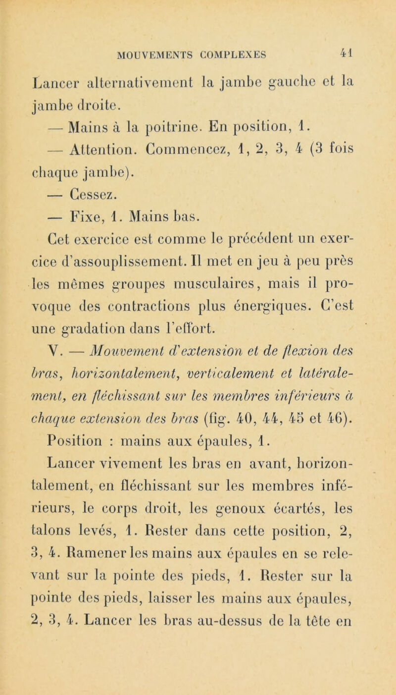 Lancer alternativement la jambe gauche et la jambe droite. — Mains à la poitrine. En position, 1. — Attention. Commencez, 1,2, 3, 4 (3 fois chaque jambe). — Cessez. — Fixe, 1. Mains bas. Cet exercice est comme le précédent un exer- cice d’assouplissement. Il met en jeu à peu près les mêmes groupes musculaires, mais il pro- voque des contractions plus énergiques. C’est une gradat ion dans l’effort. Y. — Mouvement d'extension et de flexion des bras, horizontalement, verticalement et latérale- ment, en fléchissant sur les membres inférieurs à chaque extension des bras (fig. 40, 44, 45 et 46). Position : mains aux épaules, 1. Lancer vivement les bras en avant, horizon- talement, en fléchissant sur les membres infé- rieurs, le corps droit, les genoux écartés, les talons levés, 1. Pester dans cette position, 2, 3, 4. Ramener les mains aux épaules en se rele- vant sur la pointe des pieds, 1. Rester sur la pointe des pieds, laisser les mains aux épaules, 2, 3, 4. Lancer les bras au-dessus de la tête en