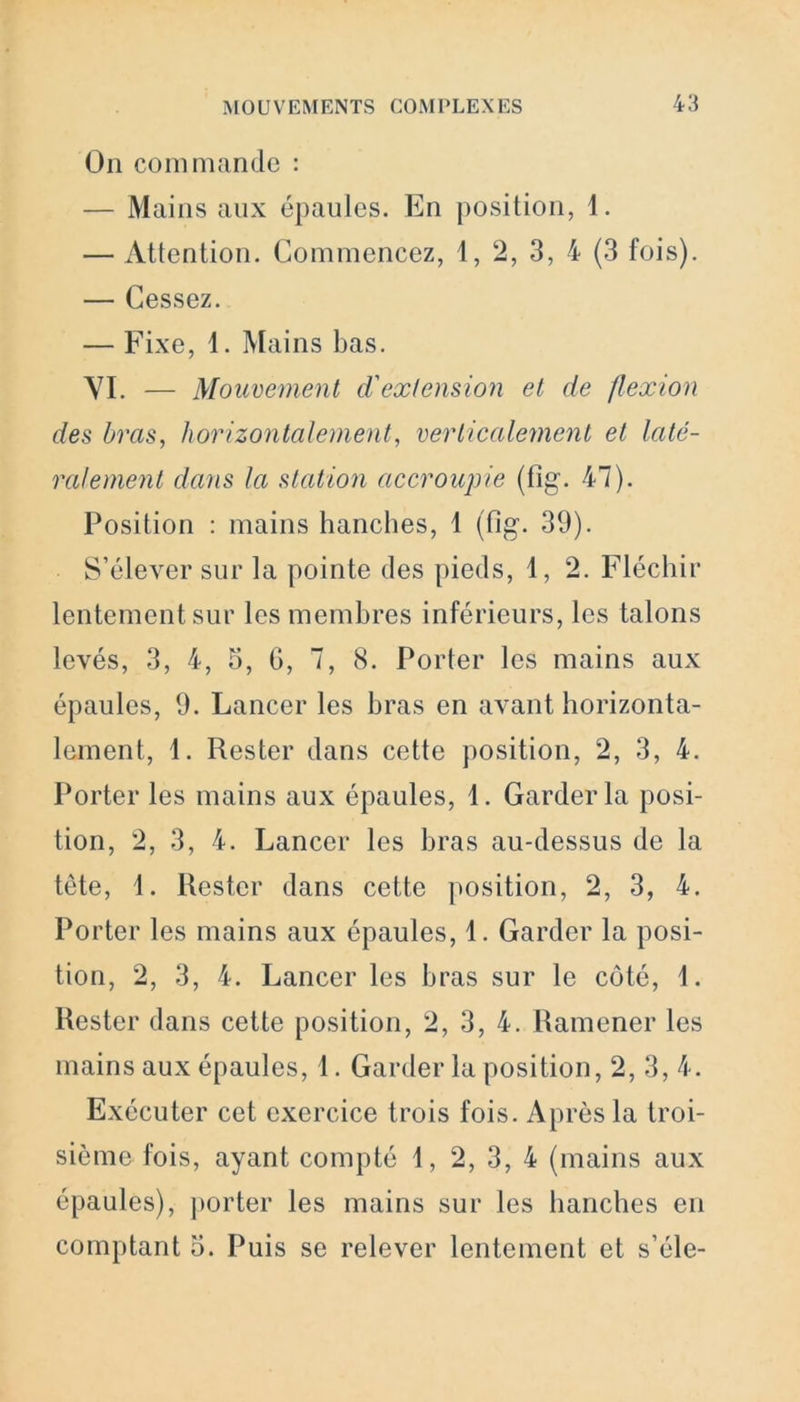 On commande : — Mains aux épaules. En position, 1. — Attention. Commencez, 1, 2, 3, 4 (3 fois). — Cessez. — Fixe, 1. Mains bas. \7I. — Mouvement d'extension et de flexion des bras, horizontalement, verticalement et laté- ralement dans la station accroupie (fîg’. 47). Position : mains hanches, 1 (fig. 39). S’élever sur la pointe des pieds, 1, 2. Fléchir lentement sur les membres inférieurs, les talons levés, 3, 4, 5, G, 7, 8. Porter les mains aux épaules, 9. Lancer les bras en avant horizonta- lement, 1. Rester dans cette position, 2, 3, 4. Porter les mains aux épaules, 1. Garder la posi- tion, 2, 3, 4. Lancer les bras au-dessus de la tète, 1. Rester dans cette position, 2, 3, 4. Porter les mains aux épaules, 1. Garder la posi- tion, 2, 3, 4. Lancer les bras sur le côté, \. Rester dans cette position, 2, 3, 4. Ramener les mains aux épaules, 1. Garder la position, 2, 3, 4. Exécuter cet exercice trois fois. Après la troi- sième fois, ayant compté 1, 2, 3, 4 (mains aux épaules), porter les mains sur les hanches en comptant 5. Puis se relever lentement et s’éle-