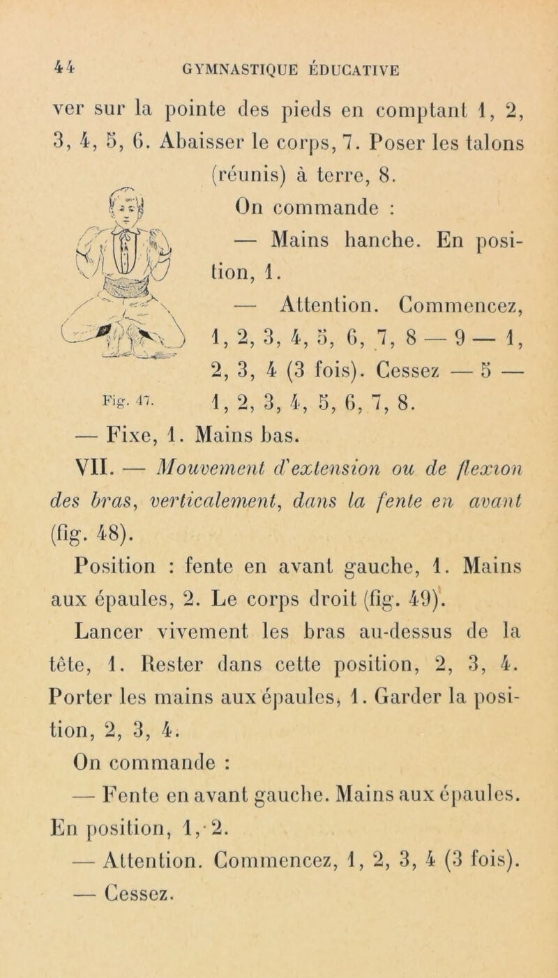 ver sur la pointe des pieds en comptant 1, 2, 3, 4, 5, 6. Abaisser le corps, 7. Poser les talons (réunis) à terre, 8. On commande : — Mains hanche. En posi- tion, 1. — Attention. Commencez, 1, 2, 3, 4, 5, G, 7, 8 — 9—1, 2, 3, 4 (3 fois). Cessez — 5 — 1, 2, 3, 4, 3, G, 7, 8. — Fixe, 1. Mains bas. VII. — Mouvement d'extension ou de flexion des bras, verticalement, dans ta fente en avant (fis- 48). Position : fente en avant gauche, 1. Mains aux épaules, 2. Le corps droit (fîg. 49). Lancer vivement les bras au-dessus de la tête, 1. Rester dans cette position, 2, 3, 4. Porter les mains aux épaules, 1. Garder la posi- tion, 2, 3, 4. On commande : — Fente en avant gauche. Mains aux épaules. En position, 1, 2. — Attention. Commencez, 1, 2, 3, 4 (3 fois). — Cessez.