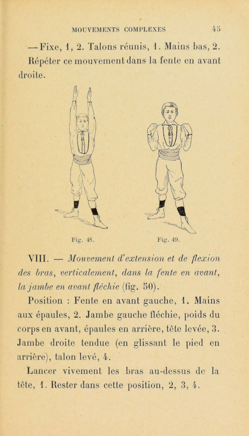 — Fixe, 1, 2. Talons réunis, 1. Mains bas, 2. Répéter ce mouvement dans la fente en avant droite. VIII. — Mouvement cVextension et de flexion des bras, verticalement, dans la fente en avant, la jambe en avant fléchie (fîg. 50). Position : Fente en avant gauche, 1. Mains aux épaules, 2. Jambe gauche fléchie, poids du corps en avant, épaules en arrière, tête levée, 3. Jambe droite tendue (en glissant le pied en arrière), talon levé, 4. Lancer vivement les bras au-dessus de la