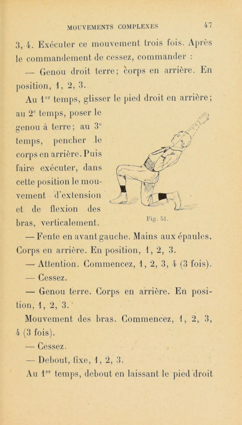 3, 4. Exécuter ce mouvement trois fois. Après le commandement de cessez, commander : — Genou droit terre; corps en arrière. En position, 1, 2, 3. Au 1er temps, glisser le pied droit en arrière; au 2e temps, poser le genou à terre; au 3e temps, pencher le corps en arrière. Puis faire exécuter, dans cette position le mou- vement d’extension et de flexion des bras, verticalement. — Fente en avant gauche. Mains aux épaules. Corps en arrière. En position, 1, 2, 3. — Attention. Commencez, 1, 2, 3, 4 (3 fois). — Cessez. — Genou terre. Corps en arrière. En posi- tion, 1, 2, 3.’ Mouvement des bras. Commencez, i, 2, 3, 4 (3 fois). — Cessez. — Debout, fixe, i, 2, 3. Au 1er temps, debout en laissant le pied droit