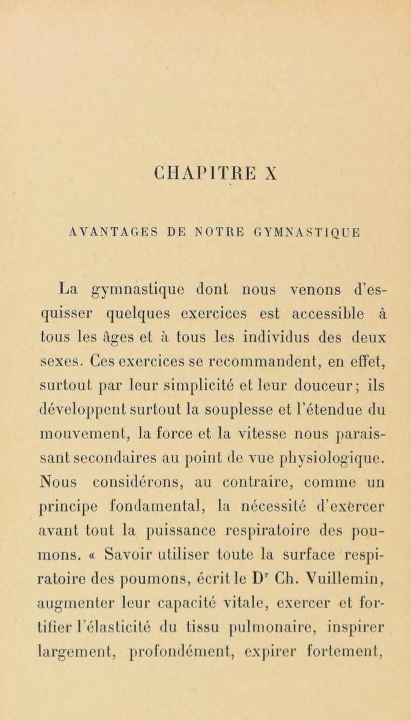 AVANTAGES DE NOTRE GYMNASTIQUE La gymnastique dont nous venons d’es- quisser quelques exercices est accessible à tous les âges et à tous les individus des deux sexes. Ces exercices se recommandent, en effet, surtout par leur simplicité et leur douceur; ils développent surtout la souplesse et l’étendue du mouvement, la force et la vitesse nous parais- sant secondaires au point de vue physiologique. Nous considérons, au contraire, comme un principe fondamental, la nécessité d’exèrcer avant tout la puissance respiratoire des pou- mons. « Savoir utiliser toute la surface respi- ratoire des poumons, écrit le Dr Ch. Vuillemin, augmenter leur capacité vitale, exercer et for- tifier l’élasticité du tissu pulmonaire, inspirer largement, profondément, expirer fortement,
