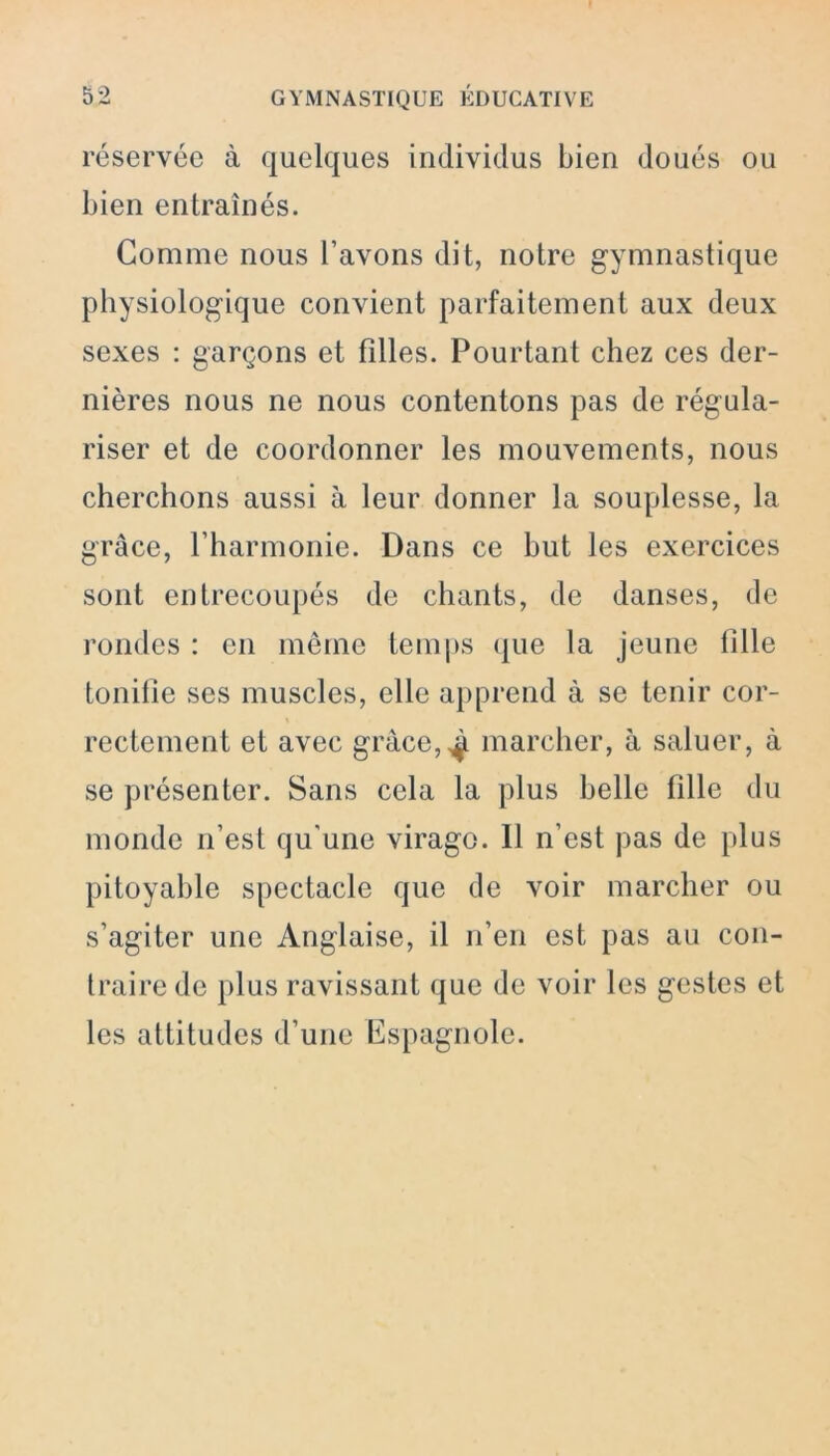 réservée à quelques individus bien doués ou bien entraînés. Comme nous l’avons dit, notre gymnastique physiologique convient parfaitement aux deux sexes : garçons et filles. Pourtant chez ces der- nières nous ne nous contentons pas de régula- riser et de coordonner les mouvements, nous cherchons aussi à leur donner la souplesse, la grâce, l’harmonie. Dans ce but les exercices sont entrecoupés de chants, de danses, de rondes : en même temps que la jeune fille tonifie ses muscles, elle apprend à se tenir cor- rectement et avec grâce,^ marcher, à saluer, à se présenter. Sans cela la plus belle fille du monde n’est qu'une virago. 11 n’est pas de plus pitoyable spectacle que de voir marcher ou s’agiter une Anglaise, il n’en est pas au con- traire de plus ravissant que de voir les gestes et les attitudes d’une Espagnole.