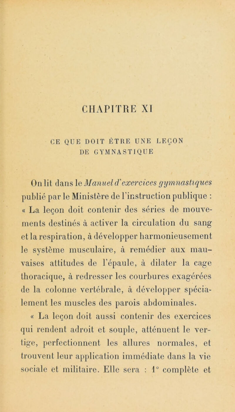 CE QUE DOIT ÊTRE UNE LEÇON DE GYMNASTIQUE On lit dans \a Manuel d'exercices gymnastiques publié par le Ministère de l’instruction publique : « La leçon doit contenir des séries de mouve- ments destinés à activer la circulation du sang et la respiration, à développer harmonieusement le système musculaire, à remédier aux mau- vaises attitudes de l’épaule, à dilater la cage thoracique, à redresser les courbures exagérées de la colonne vertébrale, à développer spécia- lement les muscles des parois abdominales. « La leçon doit aussi contenir des exercices qui rendent adroit et souple, atténuent le ver- tige, perfectionnent les allures normales, et trouvent leur application immédiate dans la vie sociale et militaire. Elle sera : 1° complète et