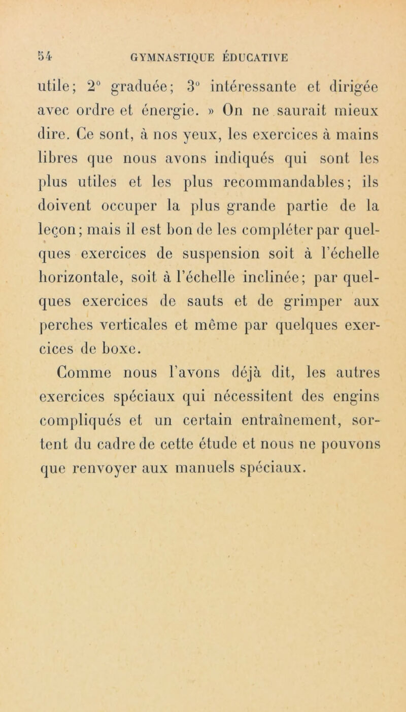 utile; 2° graduée; 3° intéressante et dirigée avec ordre et énergie. » On ne saurait mieux dire. Ce sont, à nos yeux, les exercices à mains libres que nous avons indiqués qui sont les plus utiles et les plus recommandables; ils doivent occuper la plus grande partie de la leçon; mais il est lion de les compléter par quel- ques exercices de suspension soit à l’échelle horizontale, soit à l’échelle inclinée; par quel- ques exercices de sauts et de grimper aux perches verticales et même par quelques exer- cices de boxe. Comme nous l’avons déjà dit, les autres exercices spéciaux qui nécessitent des engins compliqués et un certain entraînement, sor- tent du cadre de cette étude et nous ue pouvons que renvoyer aux manuels spéciaux.