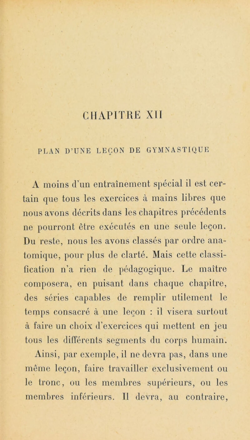 PLAN D’UNE LEÇON DE GYMNASTIQUE A moins d’un entraînement spécial il est cer- tain que tous les exercices à mains libres que nous avons décrits dans les chapitres précédents ne pourront être exécutés en une seule leçon. Du reste, nous les avons classés par ordre ana- tomique, pour plus de clarté. Mais cette classi- fication n’a rien de pédagogique. Le maître composera, en puisant dans chaque chapitre, des séries capables de remplir utilement le temps consacré à une leçon : il visera surtout à faire un choix d’exercices qui mettent en jeu tous les différents segments du corps humain. Ainsi, par exemple, il ne devra pas, dans une même leçon, faire travailler exclusivement ou le tronc, ou les membres supérieurs, ou les membres inférieurs. Il devra, au contraire,