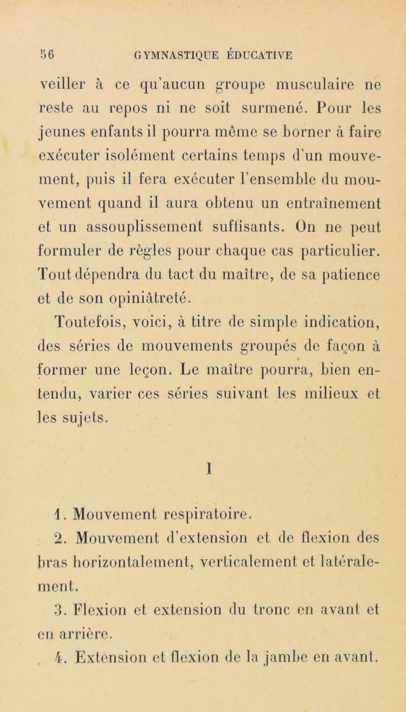 veiller à ce qu’aucun groupe musculaire ne reste au repos ni ne soit surmené. Pour les jeunes enfants il pourra même se borner à faire exécuter isolément certains temps d’un mouve- ment, puis il fera exécuter l’ensemble du mou- vement quand il aura obtenu un entraînement et un assouplissement suflisants. On ne peut formuler de règles pour chaque cas particulier. Tout dépendra du tact du maître, de sa patience et de son opiniâtreté. Toutefois, voici, à titre de simple indication, des séries de mouvements groupés de façon à former une leçon. Le maître pourra, bien en- tendu, varier ces séries suivant les milieux et les sujets. 1 1. Mouvement respiratoire. 2. Mouvement d’extension et de flexion des bras horizontalement, verticalement et latérale- ment. 3. Flexion et extension du tronc en avant et en arrière. 4. Extension et flexion de la jambe en avant.
