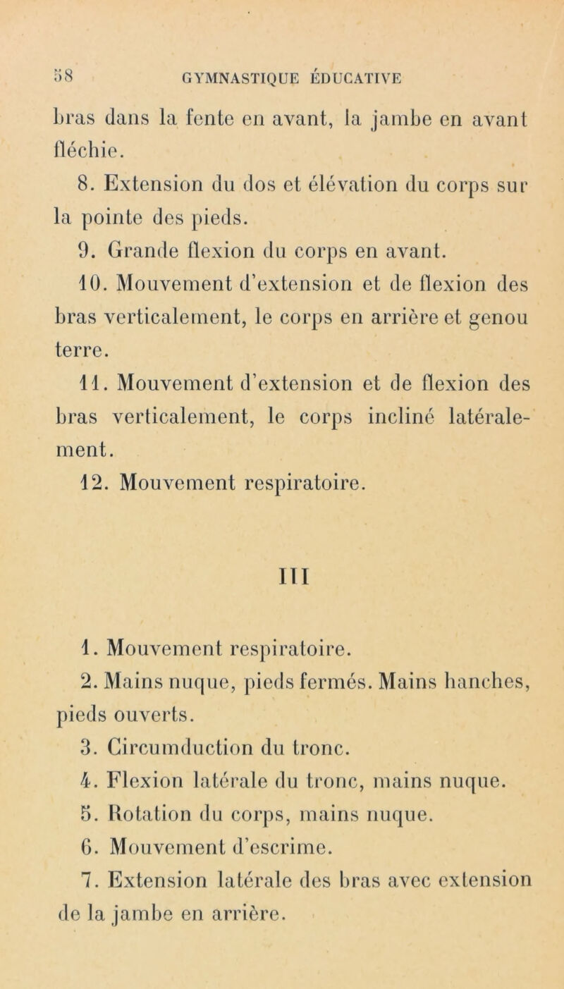 liras dans la fente en avant, la jambe en avant fléchie. 8. Extension du dos et élévation du corps sur la pointe des pieds. 9. Grande flexion du corps en avant. 10. Mouvement d’extension et de llexion des bras verticalement, le corps en arrière et genou terre. 11. Mouvement d’extension et de flexion des bras verticalement, le corps incliné latérale- ment. 12. Mouvement respiratoire. 111 1. Mouvement respiratoire. 2. Mains nuque, pieds fermés. Mains hanches, pieds ouverts. 3. Circumduction du tronc. 4. Flexion latérale du tronc, mains nuque. 5. Rotation du corps, mains nuque. 6. Mouvement d’escrime. 7. Extension latérale des bras avec extension de la jambe en arrière.