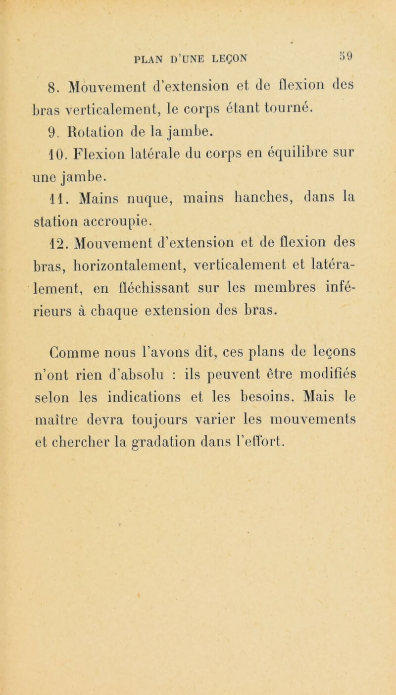 8. Mouvement d’extension et de flexion des bras verticalement, le corps étant tourné. 9. Rotation de la jambe. 10. Flexion latérale du corps en équilibre sur une jambe. 11. Mains nuque, mains hanches, dans la station accroupie. 12. Mouvement d’extension et de flexion des bras, horizontalement, verticalement et latéra- lement, en fléchissant sur les membres infé- rieurs à chaque extension des bras. Comme nous l’avons dit, ces plans de leçons n’ont rien d’absolu : ils peuvent être modifiés selon les indications et les besoins. Mais le maître devra toujours varier les mouvements et chercher la gradation dans l’effort.