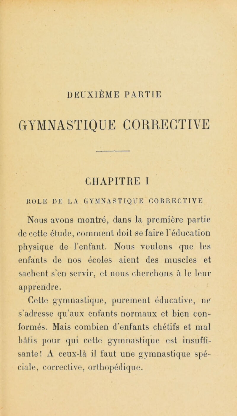 GYMNASTIQUE CORRECTIVE CHAPITRE l ROLE DE LA GYMNASTIQUE CORRECTIVE Nous avons montré, dans la première partie de cette étude, comment doit se faire l’éducation physique de l’enfant. Nous voulons que les enfants de nos écoles aient des muscles et sachent s’en servir, et nous cherchons à le leur apprendre. Cette gymnastique, purement éducative, ne s’adresse qu’aux enfants normaux et bien con- formés. Mais combien d’enfants chétifs et mal bâtis pour qui cette gymnastique est insuffi- sante! A ceux-là il faut une gymnastique spé- ciale, corrective, orthopédique.