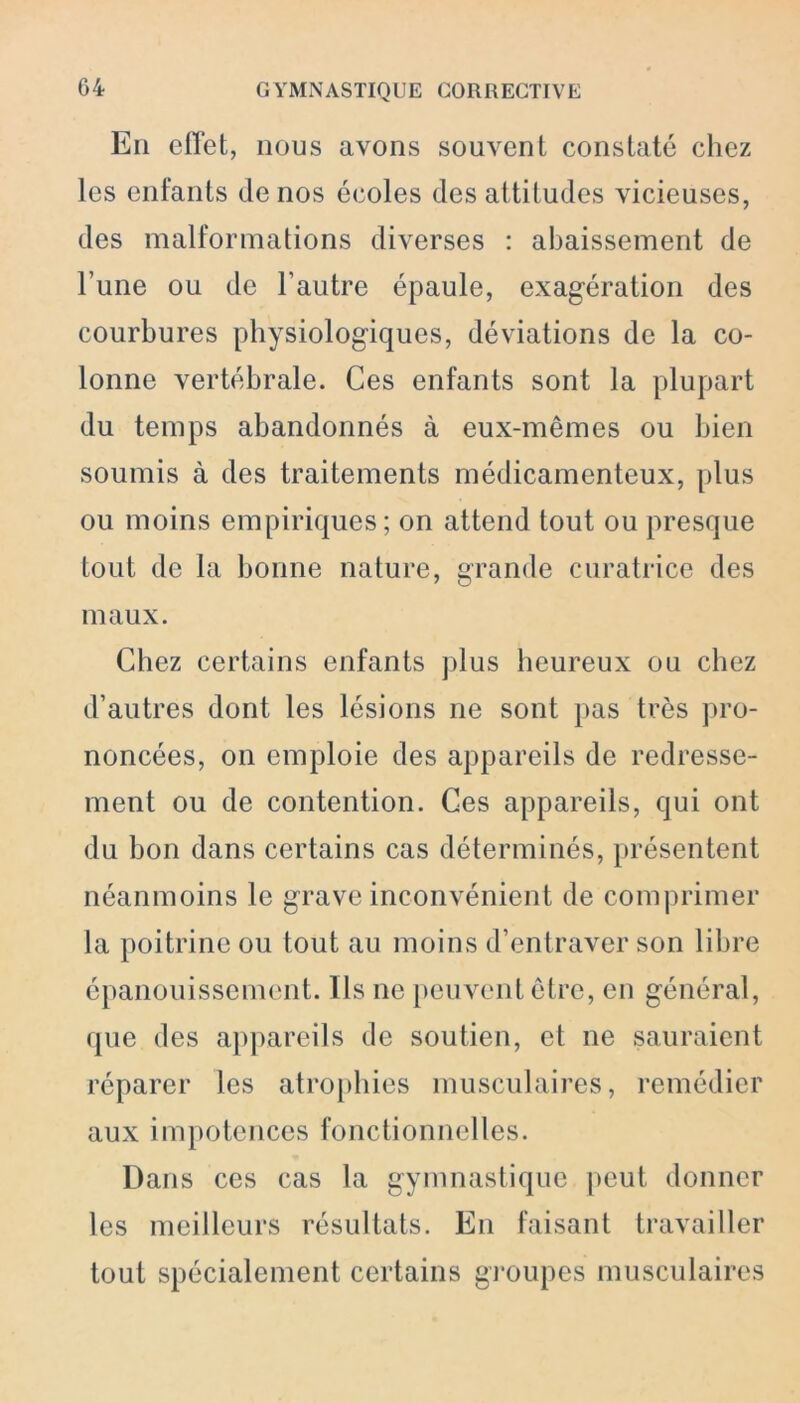 En effet, nous avons souvent constaté chez les enfants de nos écoles des attitudes vicieuses, des malformations diverses : abaissement de l’une ou de l’autre épaule, exagération des courbures physiologiques, déviations de la co- lonne vertébrale. Ces enfants sont la plupart du temps abandonnés à eux-mêmes ou bien soumis à des traitements médicamenteux, plus ou moins empiriques; on attend tout ou presque tout de la bonne nature, grande curatrice des maux. Chez certains enfants plus heureux ou chez d’autres dont les lésions ne sont pas très pro- noncées, on emploie des appareils de redresse- ment ou de contention. Ces appareils, qui ont du bon dans certains cas déterminés, présentent néanmoins le grave inconvénient de comprimer la poitrine ou tout au moins d’entraver son libre épanouissement. Ils ne peuvent être, en général, que des appareils de soutien, et ne sauraient réparer les atrophies musculaires, remédier aux impotences fonctionnelles. Dans ces cas la gymnastique peut donner les meilleurs résultats. En faisant travailler tout spécialement certains groupes musculaires