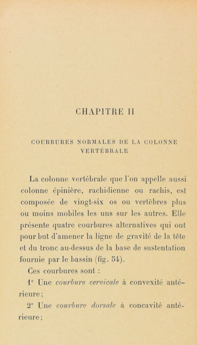 COURBURES NORMALES DE LA COLONNE VERTÉBRALE La colonne vertébrale que l’on appelle aussi colonne épinière, rachidienne ou rachis, est composée de vingt-six os ou vertèbres plus ou moins mobiles les uns sur les autres. Elle présente quatre courbures alternatives qui ont pour but d’amener la ligne de gravité de la tête et du tronc au-dessus de la base de sustentation fournie par le bassin (fig. 54). Ces courbures sont : 1° Une courbure cervicale à convexité anté- rieure ; 2° Une courbure dorsale à concavité anté- rieure ;