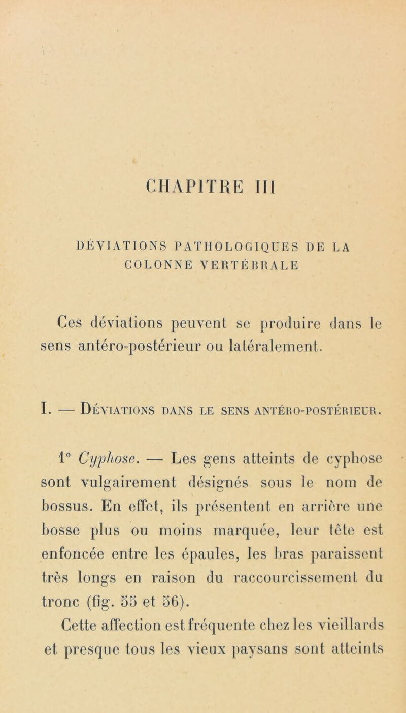 DÉVIATIONS PATHOLOGIQUES DE LA COLONNE VERTÉBRALE Ces déviations peuvent se produire dans le sens antéro-postérieur ou latéralement. I. — Déviations dans le sens antého-postérieur. 1° Cyphose. — Les gens atteints de cyphose sont vulgairement désignés sous le nom de bossus. En effet, ils présentent en arrière une bosse plus ou moins marquée, leur tête est enfoncée entre les épaules, les bras paraissent très longs en raison du raccourcissement du tronc (fîg. 55 et 5G). Cette atï'ection est fréquente chez les vieillards et presque tous les vieux paysans sont atteints