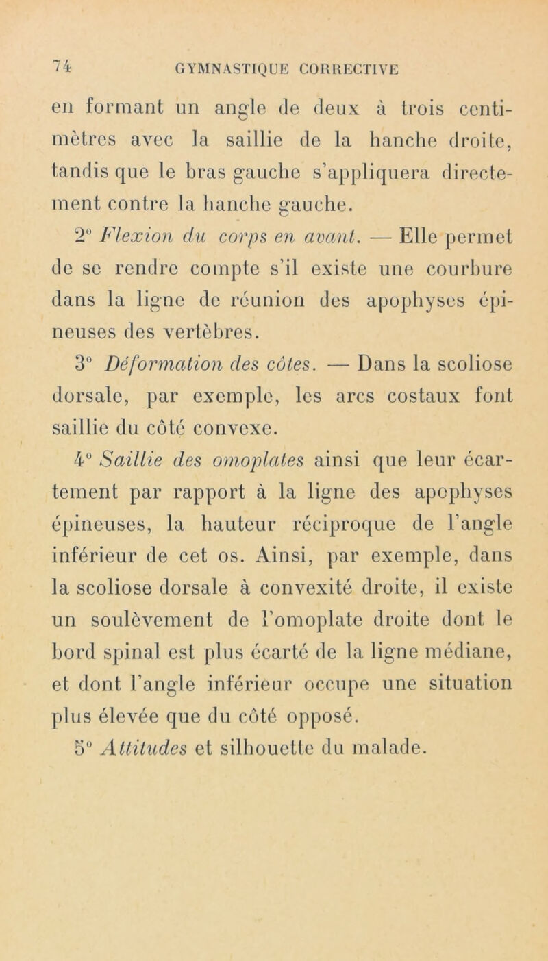 en formant un angle de deux à trois centi- mètres avec la saillie de la hanche droite, tandis que le bras gauche s’appliquera directe- ment contre la hanche gauche. 2° Flexion du corps en avant. — Elle permet de se rendre compte s’il existe une courbure dans la ligne de réunion des apophyses épi- neuses des vertèbres. 3° Déformation des côtes. — Dans la scoliose dorsale, par exemple, les arcs costaux font saillie du côté convexe. 4° Saillie des omoplates ainsi que leur écar- tement par rapport à la ligne des apophyses épineuses, la hauteur réciproque de l’angle inférieur de cet os. Ainsi, par exemple, dans la scoliose dorsale à convexité droite, il existe un soulèvement de l’omoplate droite dont le bord spinal est plus écarté de la ligne médiane, et dont l’angle inférieur occupe une situation plus élevée que du côté opposé. 5° Attitudes et silhouette du malade.