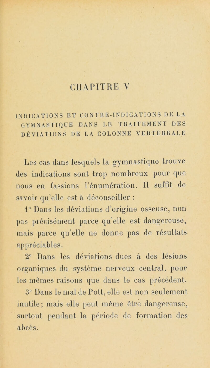 INDICATIONS ET CONTRE-INDICATIONS DE LA GYMNASTIQUE DANS LE TRAITEMENT DES DÉVIATIONS DE LA COLONNE VERTÉBRALE Les cas dans lesquels la gymnastique trouve des indications sont trop nombreux pour que nous en fassions l’énumération. Il suffit de savoir qu’elle est à déconseiller : 1° Dans les déviations d’origine osseuse, non pas précisément parce qu’elle est dangereuse, mais parce qu’elle ne donne pas de résultats appréciables. 2° Dans les déviations dues à des lésions organiques du système nerveux central, pour les mêmes raisons que dans le cas précédent. 3° Dans le mal de Pott, elle est non seulement inutile; mais elle peut même être dangereuse, surtout pendant la période de formation des abcès.