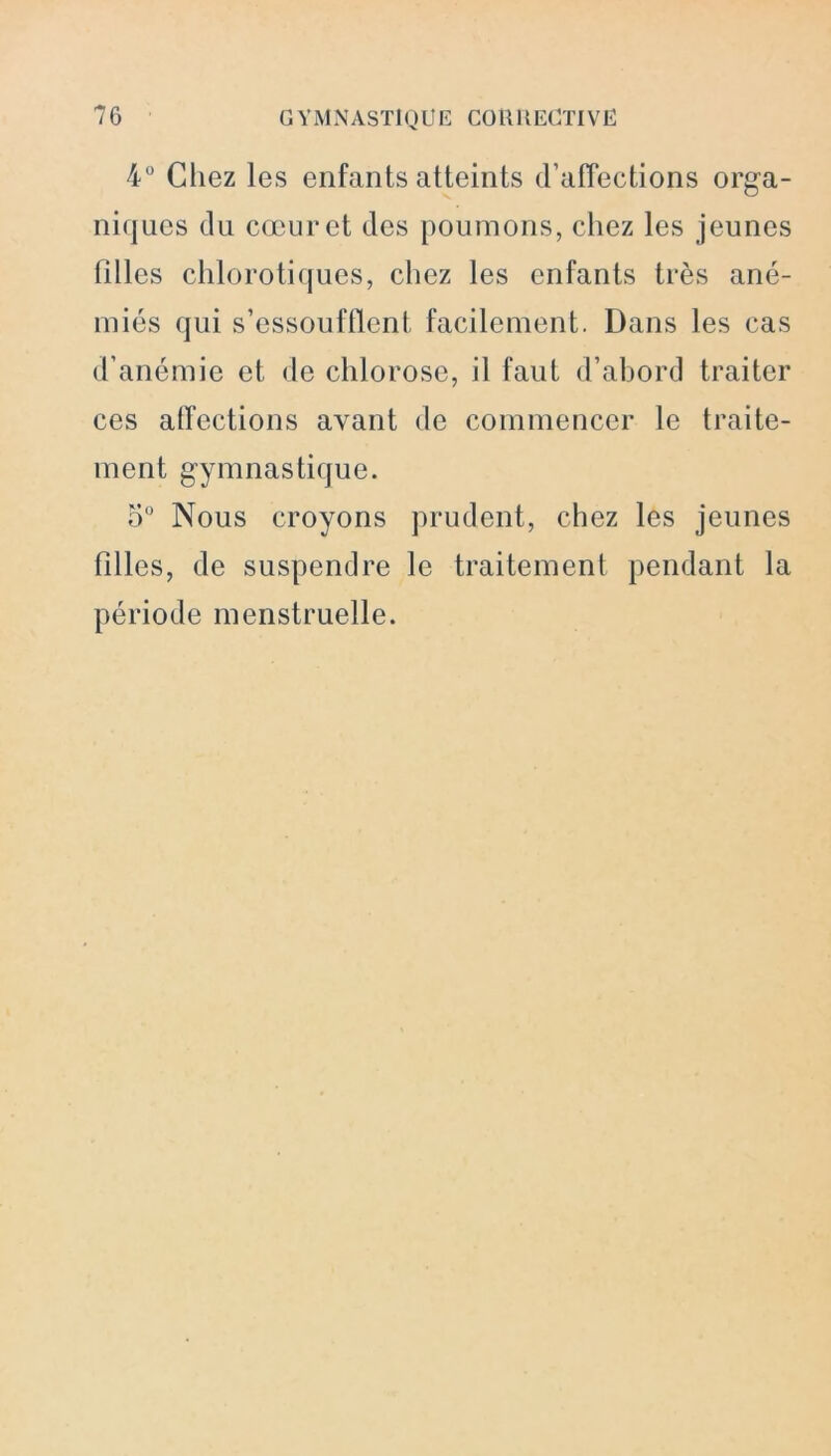 4° Chez les enfants atteints d’affections orga- niques du cœur et des poumons, chez les jeunes filles chlorotiques, chez les enfants très ané- miés qui s’essoufflent facilement. Dans les cas d’anémie et de chlorose, il faut d’abord traiter ces affections avant de commencer le traite- ment gymnastique. 5° Nous croyons prudent, chez les jeunes filles, de suspendre le traitement pendant la période menstruelle.