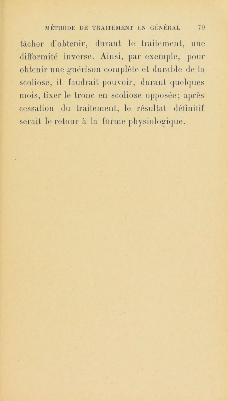 tâcher d’obtenir, durant le traitement, une difformité inverse. Ainsi, par exemple, pour obtenir une guérison complète et durable de la scoliose, il faudrait pouvoir, durant quelques mois, fixer le tronc en scoliose opposée; après cessation du traitement, le résultat définitif serait le retour à la forme physiologique.