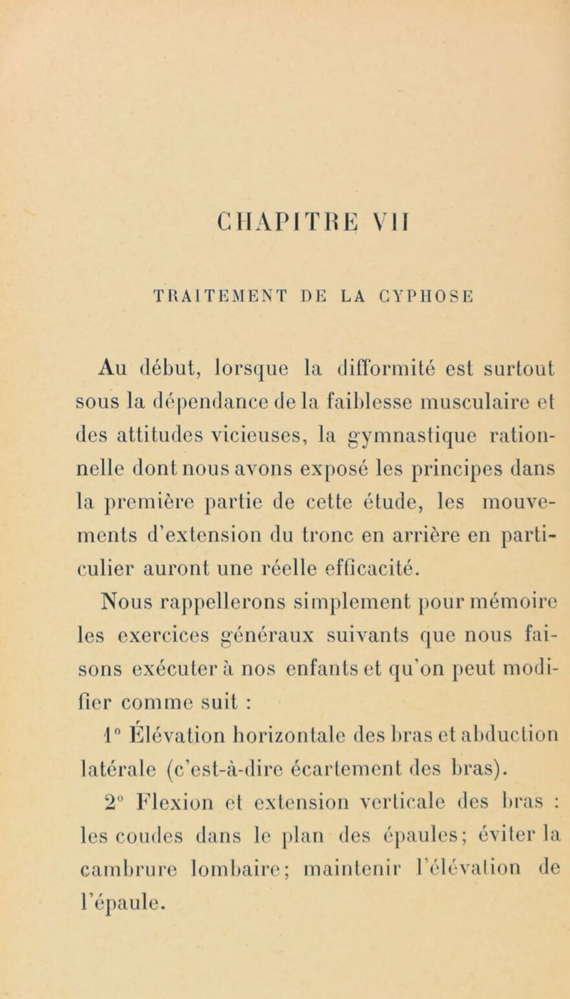 TRAITEMENT DE LA CYPHOSE Au début, lorsque la difformité est surtout sous la dépendance de la faiblesse musculaire et des attitudes vicieuses, la gymnastique ration- nelle dont nous avons exposé les principes dans la première partie de cette étude, les mouve- ments d’extension du tronc en arrière en parti- culier auront une réelle efficacité. Nous rappellerons simplement pour mémoire les exercices généraux suivants que nous fai- sons exécutera nos enfants et qu’on peut modi- fier comme suit : 1° Élévation horizontale des bras et abduction latérale (c’est-à-dire écartement des bras). 2° Flexion et extension verticale des bras : les coudes dans le plan des épaules; éviter la cambrure lombaire; maintenir l’élévation de l’épaule.