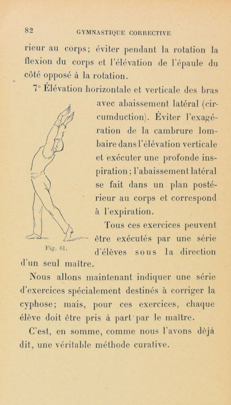 G YM N A STIQ UE CO II H ECTIV E rieur au corps; éviter pendant la rotation la flexion du corps et l’élévation de l’épaule du côté opposé à la rotation. r 7 Elévation horizontale et verticale des bras avec abaissement latéral (cir- cumduction). Éviter l’exagé- ration de la cambrure lom- baire dans l’élévation verticale et exécuter une profonde ins- piration ; l’abaissement latéral se fait dans un plan posté- rieur au corps et correspond à l’expiration. Tous ces exercices peuvent être exécutés par une série d’élèves sous la direction d’un seul maître. Nous allons maintenant indiquer une série d’exercices spécialement destinés à corriger la cyphose; mais, pour ces exercices, chaque élève doit être pris à part par le maître. C’est, en somme, comme nous l’avons déjà dit, une véritable méthode curative.