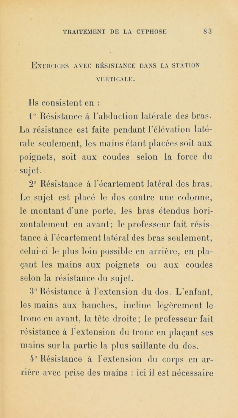 Exercices avec résistance dans la station VERTICALE. Ils consistent en : 1° Résistance à l’abduction latérale des bras. La résistance est faite pendant l’élévation laté- rale seulement, les mains étant placées soit aux poignets, soit aux coudes selon la force du sujet. 2Ü Résistance à l’écartement latéral des bras. Le sujet est placé le dos contre une colonne, le montant d'une porte, les bras étendus hori- zontalement en avant; le professeur fait résis- tance à l’écartement latéral des bras seulement, celui-ci le plus loin possible en arrière, en pla- çant les mains aux poignets ou aux coudes selon la résistance du sujet. 3° Résistance à l’extension du dos. L’enfant, les mains aux hanches, incline légèrement le tronc en avant, la tète droite; le professeur fait résistance à l'extension du tronc en plaçant ses mains sur la partie la plus saillante du dos. 4° Résistance à l’extension du corps en ar- rière avec prise des mains : ici il est nécessaire