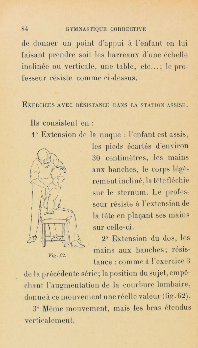 de donner un point d’appui à l’enfant en lui faisant prendre soit les barreaux d’une échelle inclinée ou verticale, une table, etc...; le pro- fesseur résiste connue ci-dessus. Exercices avec résistance dans la station assise. Ils consistent en : 1° Extension de la nuque : l’enfant est assis, les pieds écartés d’environ 30 centimètres, les mains aux hanches, le corps légè- rement incliné, la tête fléchie sur le sternum. Le profes- seur résiste à l’extension de la tête en plaçant ses mains sur celle-ci. 2° Extension du dos, les mains aux hanches; résis- tance : comme à l’exercice 3 de la précédente série; la position du sujet, empê- chant l’augmentation de la courbure lombaire, donneà ce mouvement une réelle valeur (fig.62). 3° Même mouvement, mais les bras étendus verticalement.
