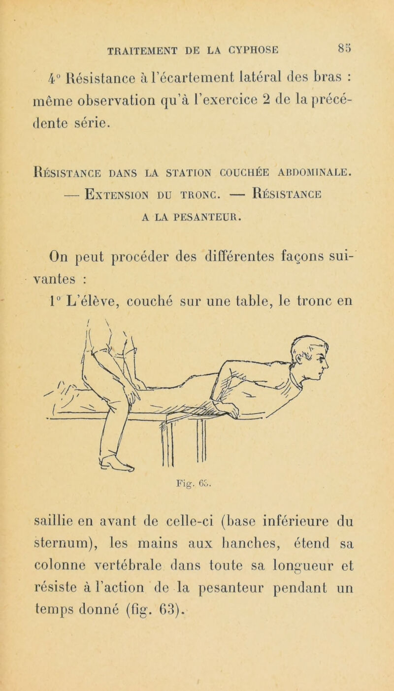 4° Résistance à l’écartement latéral des bras : même observation qu’à l’exercice 2 de la précé- dente série. Résistance dans la station couchée abdominale. — Extension du tronc. — Résistance a la pesanteur. On peut procéder des différentes façons sui- vantes : 1° L’élève, couché sur une table, le tronc en saillie en avant de celle-ci (base inférieure du sternum), les mains aux hanches, étend sa colonne vertébrale dans toute sa longueur et résiste à l’action de la pesanteur pendant un temps donné (fig. 63).
