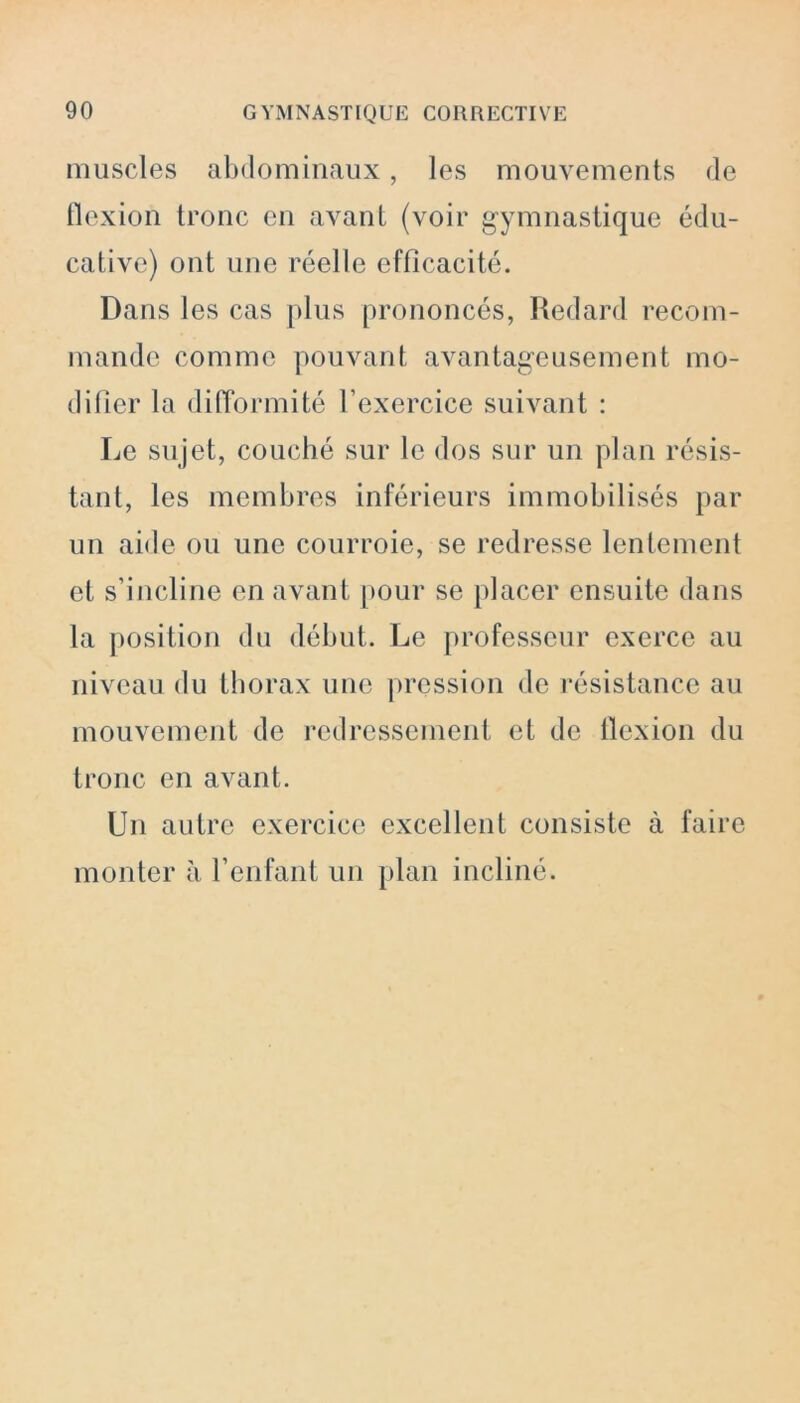 muscles abdominaux, les mouvements de flexion tronc en avant (voir gymnastique édu- cative) ont une réelle efficacité. Dans les cas plus prononcés, Redard recom- mande comme pouvant avantageusement mo- difier la difformité l’exercice suivant : Le sujet, couché sur le dos sur un plan résis- tant, les membres inférieurs immobilisés par un aide ou une courroie, se redresse lentement et s’incline en avant pour se placer ensuite dans la position du début. Le professeur exerce au niveau du thorax une pression de résistance au mouvement de redressement et de flexion du tronc en avant. Un autre exercice excellent consiste à faire monter à l’enfant un plan incliné.