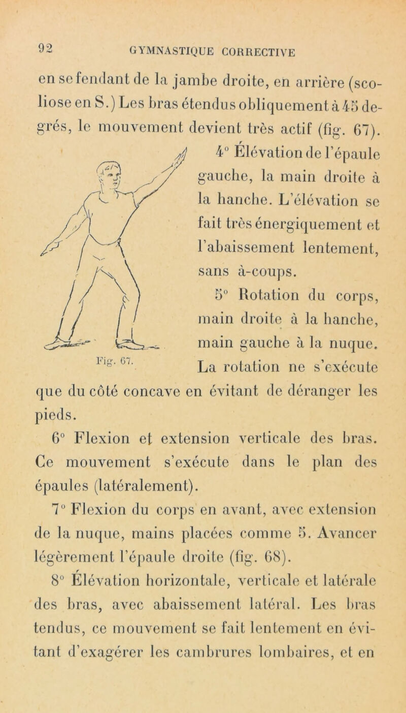 en sc fendant de la jambe droite, en arrière (sco- liose en S.) Les bras étendus obliquement à 45 de- grés, le mouvement devient très actif (fig. 67). r 4° Elévation de l’épaule gauche, la main droite à la hanche. L’élévation se fait très énergiquement et l’abaissement lentement, sans à-coups. 5° Rotation du corps, main droite à la hanche, main gauche à la nuque. La rotation ne s’exécute que du côté concave en évitant de déranger les pieds. 6° Flexion et extension verticale des bras. Ce mouvement s’exécute dans le plan des épaules (latéralement). 7U Flexion du corps en avant, avec extension de la nuque, mains placées comme 5. Avancer légèrement l’épaule droite (fig. 68). r 8° Elévation horizontale, verticale et latérale des bras, avec abaissement latéral. Les bras tendus, ce mouvement se fait lentement en évi- tant d’exagérer les cambrures lombaires, et en