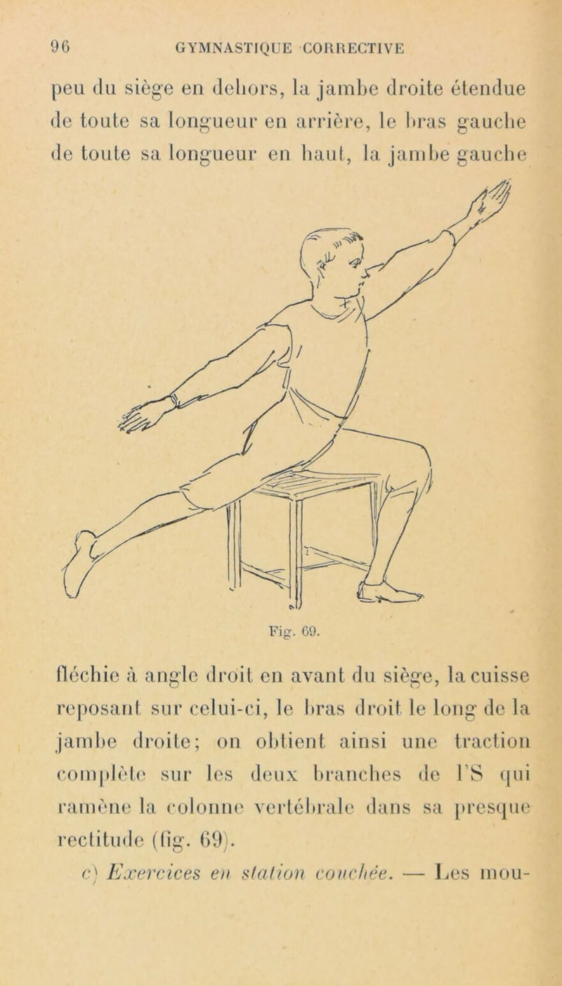 peu du siège en dehors, la jambe droite étendue de toute sa longueur en arrière, le liras gauche de toute sa longueur en haut, la jambe gauche Fig. 69. fléchie à angle droit en avant du siège, la cuisse reposant sur celui-ci, le liras droit le long de la jambe droite; on obtient ainsi une traction complète sur les deux branches de l’S qui ramène la colonne vertébrale dans sa presque rectitude (fig. 69). c) Exercices en station couchée. — Les mou-