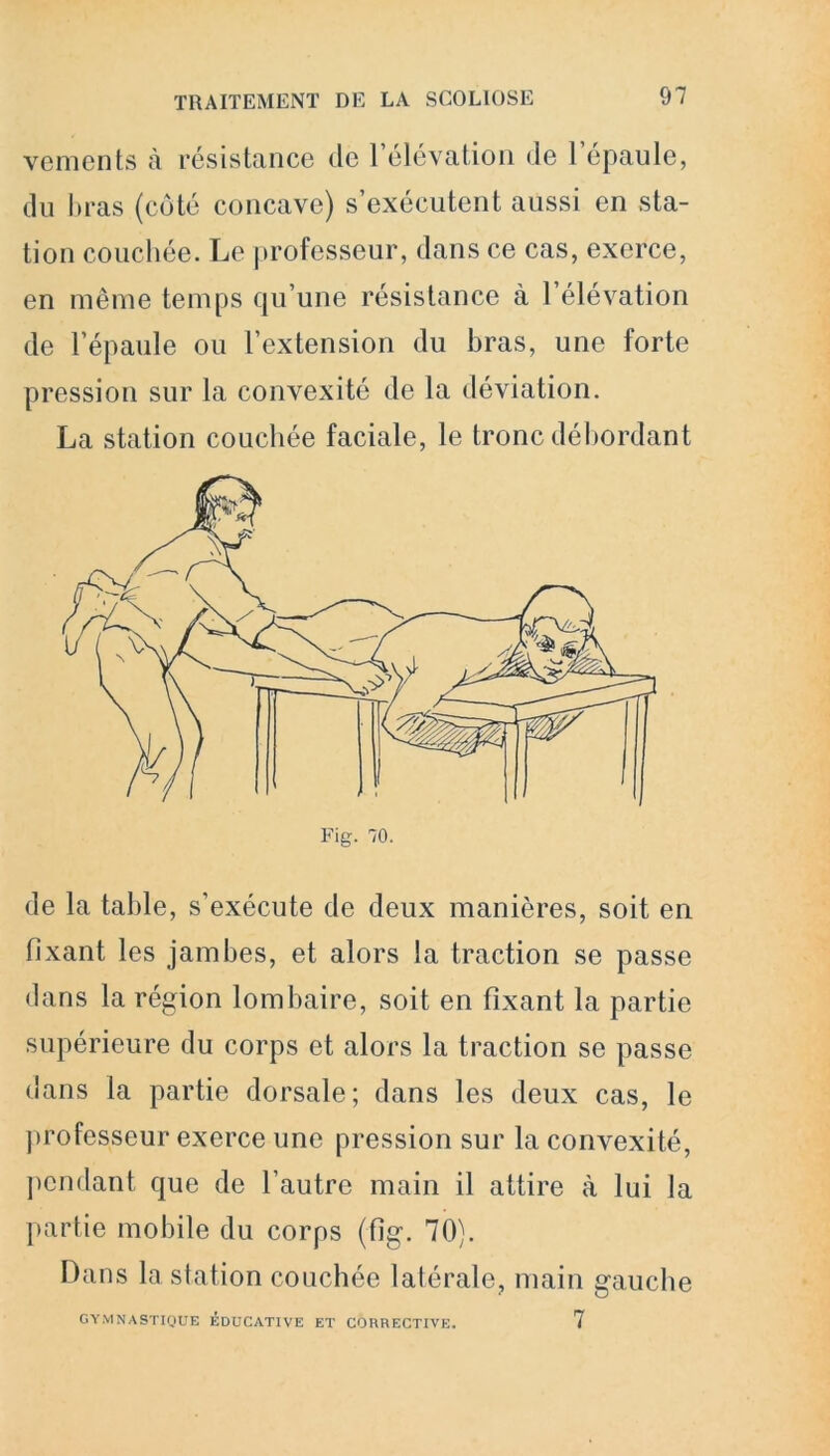vements à résistance de l’élévation de 1 épaule, du bras (côté concave) s’exécutent aussi en sta- tion couchée. Le professeur, dans ce cas, exerce, en même temps qu’une résistance à l’élévation de l’épaule ou l’extension du bras, une forte pression sur la convexité de la déviation. La station couchée faciale, le tronc débordant de la table, s’exécute de deux manières, soit en fixant les jambes, et alors la traction se passe dans la région lombaire, soit en fixant la partie supérieure du corps et alors la traction se passe dans la partie dorsale; dans les deux cas, le professeur exerce une pression sur la convexité, pendant que de l’autre main il attire à lui la partie mobile du corps (fig. 70). Dans la station couchée latérale, main gauche GYMNASTIQUE ÉDUCATIVE ET CORRECTIVE. 7