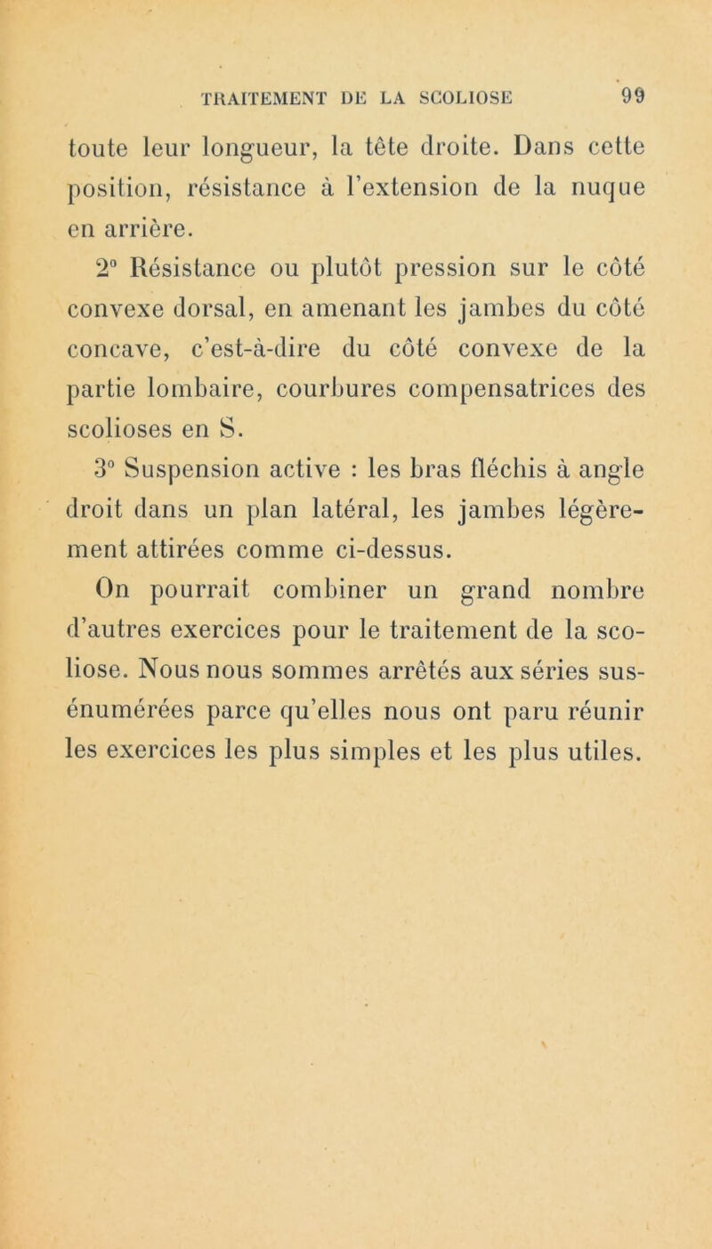 toute leur longueur, la tête droite. Dans cette position, résistance à l’extension de la nuque en arrière. 2° Résistance ou plutôt pression sur le côté convexe dorsal, en amenant les jambes du côté concave, c’est-à-dire du côté convexe de la partie lombaire, courbures compensatrices des scolioses en S. 3° Suspension active : les bras fléchis à angle droit dans un plan latéral, les jambes légère- ment attirées comme ci-dessus. On pourrait combiner un grand nombre d’autres exercices pour le traitement de la sco- liose. Nous nous sommes arrêtés aux séries sus- énumérées parce qu’elles nous ont paru réunir les exercices les plus simples et les plus utiles.