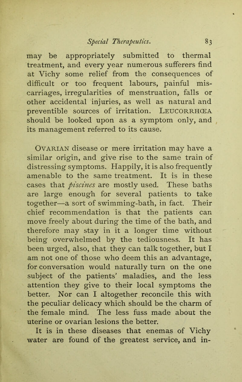 may be appropriately submitted to thermal treatment, and every year numerous sufferers find at Vichy some relief from the consequences of difficult or too frequent labours, painful mis- carriages, irregularities of menstruation, falls or other accidental injuries, as well as natural and preventible sources of irritation. Leucorrhcea should be looked upon as a symptom only, and its management referred to its cause. Ovarian disease or mere irritation may have a similar origin, and give rise to the same train of distressing symptoms. Happily, it is also frequently amenable to the same treatment. It is in these cases that piscines are mostly used. These baths are large enough for several patients to take together—a sort of swimming-bath, in fact. Their chief recommendation is that the patients can move freely about during the time of the bath, and therefore may stay in it a longer time without being overwhelmed by the tediousness. It has been urged, also, that they can talk together, but I am not one of those who deem this an advantage, for conversation would naturally turn on the one subject of the patients’ maladies, and the less attention they give to their local symptoms the better. Nor can I altogether reconcile this with the peculiar delicacy which should be the charm of the female mind. The less fuss made about the uterine or ovarian lesions the better. It is in these diseases that enemas of Vichy water are found of the greatest service, and in-