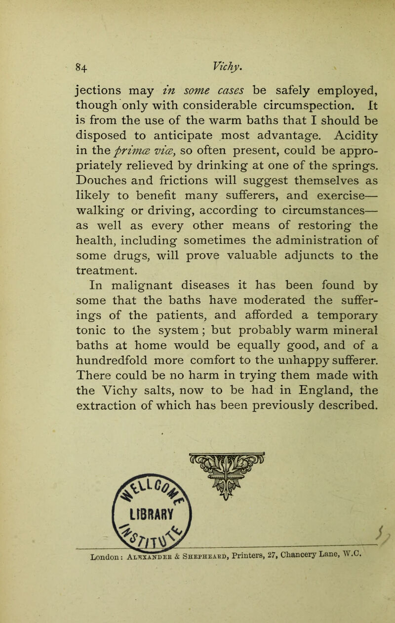 jections may in some cases be safely employed, though only with considerable circumspection. It is from the use of the warm baths that I should be disposed to anticipate most advantage. Acidity in the ftrimce vice, so often present, could be appro- priately relieved by drinking at one of the springs. Douches and frictions will suggest themselves as likely to benefit many sufferers, and exercise— walking or driving, according to circumstances— as well as every other means of restoring the health, including sometimes the administration of some drugs, will prove valuable adjuncts to the treatment. In malignant diseases it has been found by some that the baths have moderated the suffer- ings of the patients, and afforded a temporary tonic to the system; but probably warm mineral baths at home would be equally good, and of a hundredfold more comfort to the unhappy sufferer. There could be no harm in trying them made with the Vichy salts, now to be had in England, the extraction of which has been previously described.