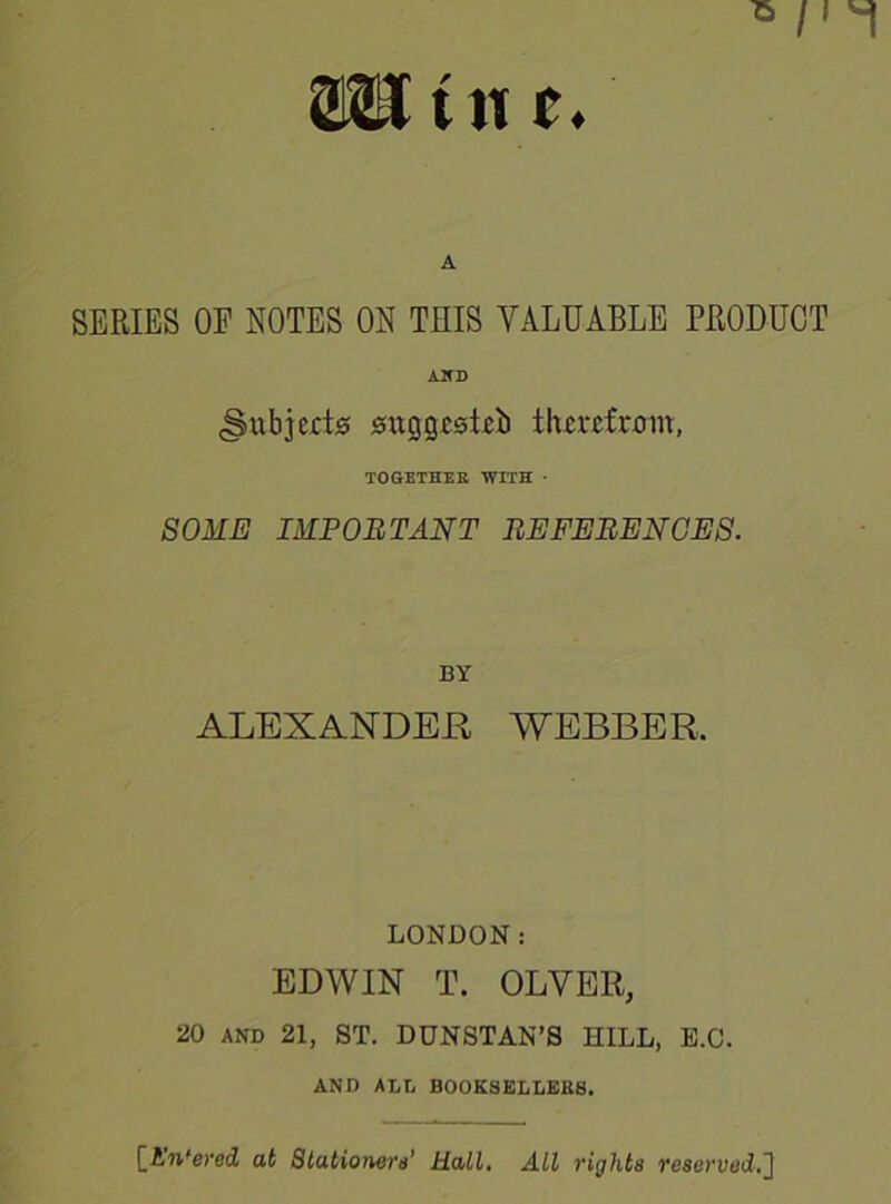 aunt*. A SERIES OE NOTES ON THIS VALUABLE PRODUCT AND (Subjects suggested therefrom, TOGETHER WITH • SOME IMPORTANT REFERENCES. BY ALEXANDER WEBBER, LONDON: EDWIN T. OLYER, 20 AND 21, ST. DUNSTAN’S HILL, E.C. AND ALL BOOKSELLERS. [An'ered at Stationers’ Hall. All rights reserved.]
