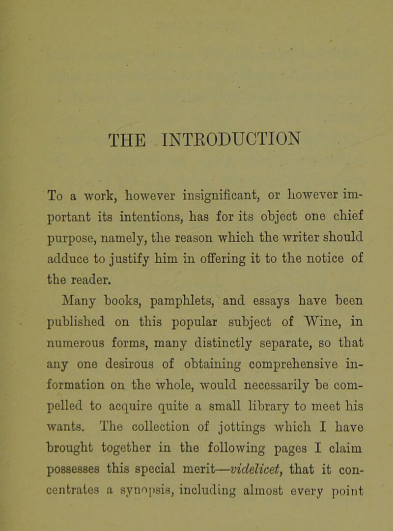 THE INTRODUCTION To a work, however insignificant, or however im- portant its intentions, has for its object one chief purpose, namely, the reason which the writer should adduce to justify him in offering it to the notice of the reader. Many hooks, pamphlets, and essays have been published on this popular subject of Wine, in numerous forms, many distinctly separate, so that any one desirous of obtaining comprehensive in- formation on the whole, would necessarily he com- pelled to acquire quite a small library to meet his wants. The collection of jottings which I have brought together in the following pages I claim possesses this special merit—videlicet, that it con- centrates a synopsis, including almost every point