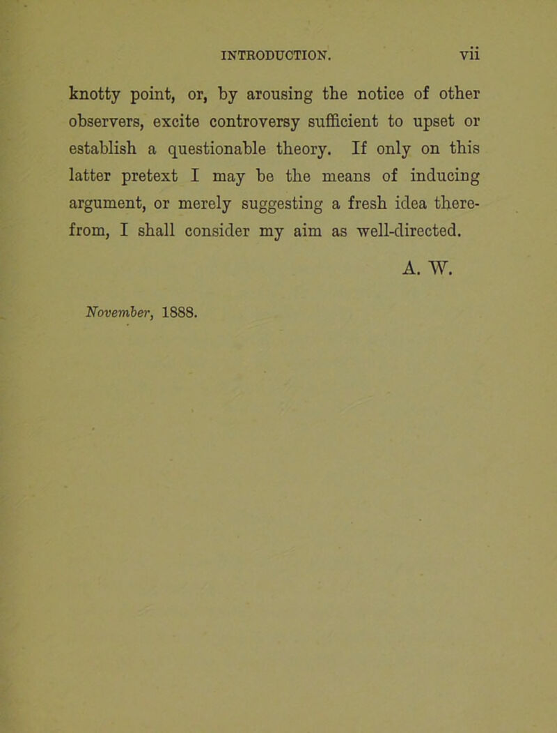 knotty point, or, by arousing the notice of other observers, excite controversy sufficient to upset or establish a questionable theory. If only on this latter pretext I may be the means of inducing argument, or merely suggesting a fresh idea there- from, I shall consider my aim as well-directed. A. W. November, 1888.