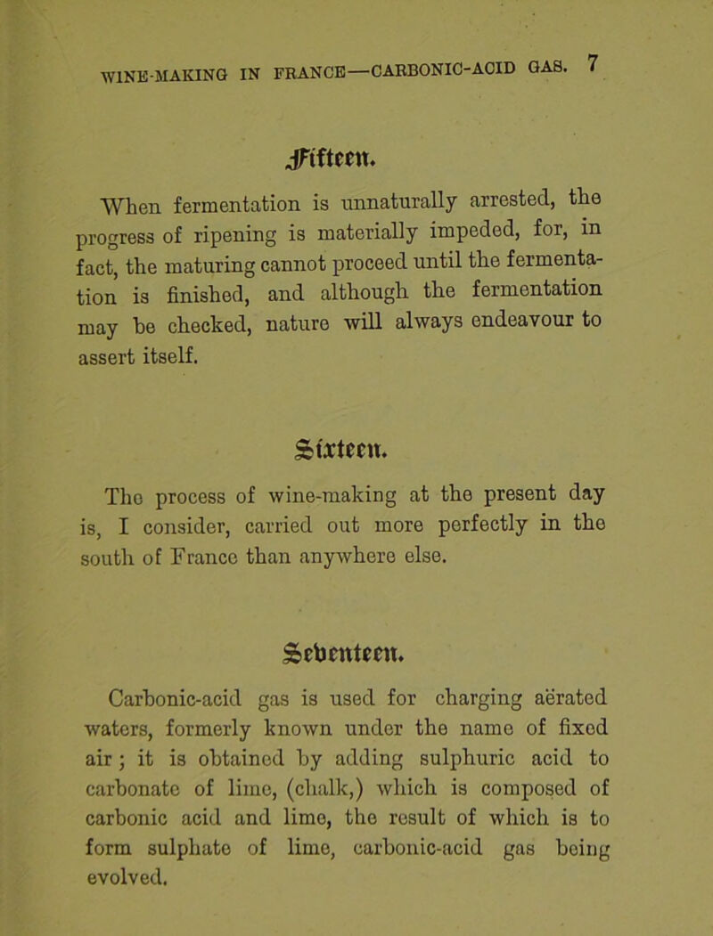 JFtftctn. When fermentation is unnaturally arrested, the progress of ripening is materially impeded, for, in fact, the maturing cannot proceed until the fermenta- tion is finished, and although the fermentation may he checked, nature will always endeavour to assert itself. Sixteen. The process of wine-making at the present day is, I consider, carried out more perfectly in the south of France than anywhere else. Seventeen. Carbonic-acid gas is used for charging aerated waters, formerly known under the name of fixod air; it is obtained by adding sulphuric acid to carbonate of lime, (chalk,) which is composed of carbonic acid and lime, the result of which is to form sulphate of lime, carbonic-acid gas being evolved.