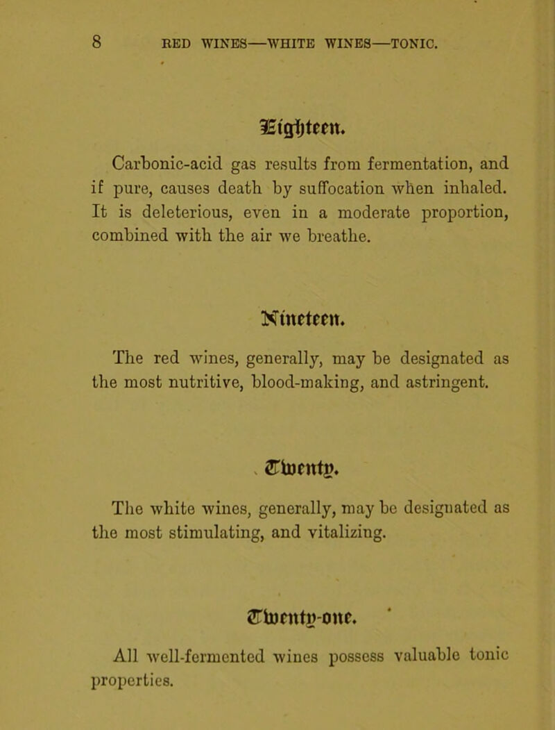 iEtgijtfm Carbonic-acid gas results from fermentation, and if pure, causes death by suffocation when inhaled. It is deleterious, even in a moderate proportion, combined with the air we breathe. Nineteen. The red wines, generally, may be designated as the most nutritive, blood-making, and astringent. 2Ttoentn. The white wines, generally, may be designated as the most stimulating, and vitalizing. STtoentg-one. All well-fermented wines possess valuable tonic properties.