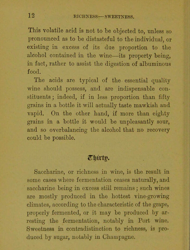 RICHNESS—SWEETNESS. This volatile acid is not to be objected to, unless so pronounced as to be distasteful to the individual, or existing in excess of its due proportion to the alcohol contained in the wine—its property being, in fact, rather to assist the digestion of albuminous food. The acids are typical of the essential quality wine should possess, and are indispensable con- stituents ; indeed, if in less proportion than fifty grains in a bottle it will actually taste mawkish and vapid. On the other hand, if more than eighty grains in a bottle it would be unpleasantly sour, and so overbalancing the alcohol that no recovery could be possible. an&trtg. Saccharine, or richness in wine, is the result in some cases where fermentation ceases naturally, and saccharine being in excess still remains; such wines are mostly produced in the hottest vine-growing climates, according to the characteristic of the grape, properly fermented, or it may be produced by ar- resting the fermentation, notably in Port wine. Sweetness in contradistinction to richness, is pro- duced by sugar, notably in Champagne.