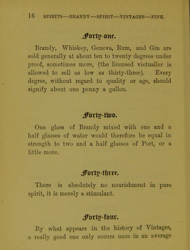 jFortg-one. Brandy, Whiskey, Geneva, Bum, and Gin are sold generally at about ten to twenty degrees under proof, sometimes more, (the licensed victualler is allowed to sell as low as thirty-three). Every degree, without regard to quality or age, should signify about one penny a gallon. jfortu-ttoo. One glass of Brandy mixed with one and a half glasses of water would therefore be equal in strength to two and a half glasses of Port, or a little more. jFortw-tfjree. There is absolutely no nourishment in pure spirit, it is merely a stimulant. jforth-four. By what appears in the history of Vintages, a really good one only occurs once in an average