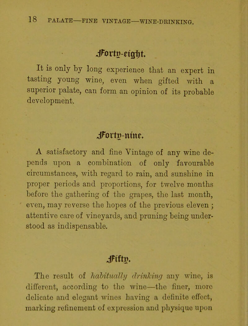 JFovtw-n'gijt. It is only by long experience that an expert in tasting young wine, even when gifted with a superior palate, can form an opinion of its probable development. JFortg-ntne. A satisfactory and fine Vintage of any wine de- pends upon a combination of only favourable circumstances, with regard to rain, and sunshine in proper periods and proportions, for tAvelve months before the gathering of the grapes, the last month, eA’en, may reverse the hopes of the previous eleven ; attentive care of vineyards, and pruning being under- stood as indispensable. JdftP. The result of habitually drinking any A\-inc, is different, according to the Avine—the finer, more delicate and elegant wines having a definite effect, marking refinement of expression and physique upon