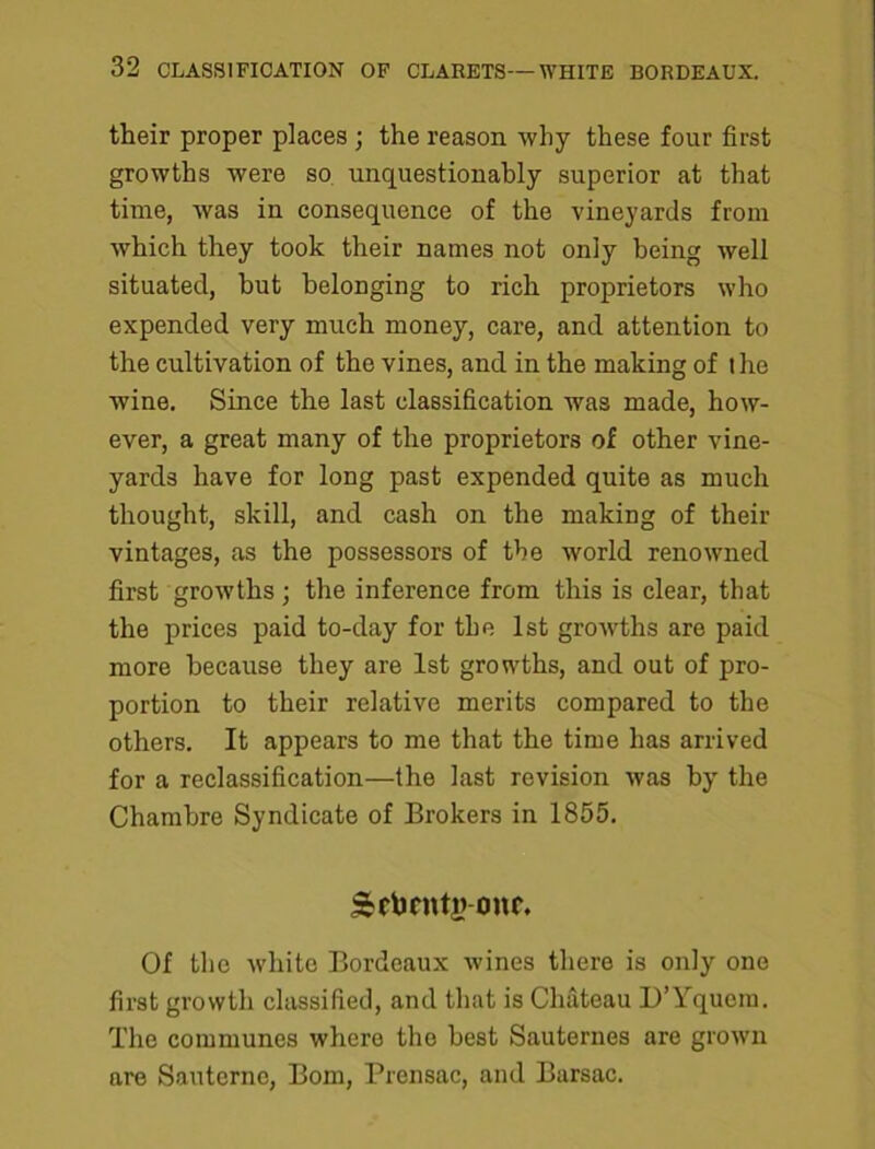 their proper places ; the reason why these four first growths were so unquestionably superior at that time, was in consequence of the vineyards from which they took their names not only being well situated, but belonging to rich proprietors who expended very much money, care, and attention to the cultivation of the vines, and in the making of the wine. Since the last classification was made, how- ever, a great many of the proprietors of other vine- yards have for long past expended quite as much thought, skill, and cash on the making of their vintages, as the possessors of the world renowned first growths; the inference from this is clear, that the prices paid to-day for the 1st growths are paid more because they are 1st growths, and out of pro- portion to their relative merits compared to the others. It appears to me that the time has arrived for a reclassification—the last revision was by the Chambre Syndicate of Brokers in 1855. Scbrntj? onr. Of the white Bordeaux wines there is only one first growth classified, and that is Chateau D’Yqucm. The communes where the best Sauternes are grown are Sauternc, Bom, Prensac, and Barsac.