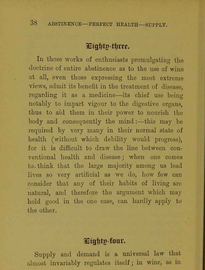 In those works of enthusiasts promulgating the doctrine of entire abstinence as to the use of wine at all, even those expressing the most extreme views, admit its benefit in the treatment of disease, regarding it as a medicine—its chief use being notably to impart vigour to the digestive organs, thus to aid them in their power to nourish the body and consequently the mind:—this may be required by very many in their normal state of health (without which debility would progress), for it is difficult to draw the line between con- ventional health and disease; when one comes to. think that the large majority among us lead lives so very artificial as we do, how few can consider that any of their habits of living are natural, and therefore the argument which may hold good in the one case, can hardly apply to the other. Supply and demand is a universal law that almost invariably regulates itself; in wine, as in