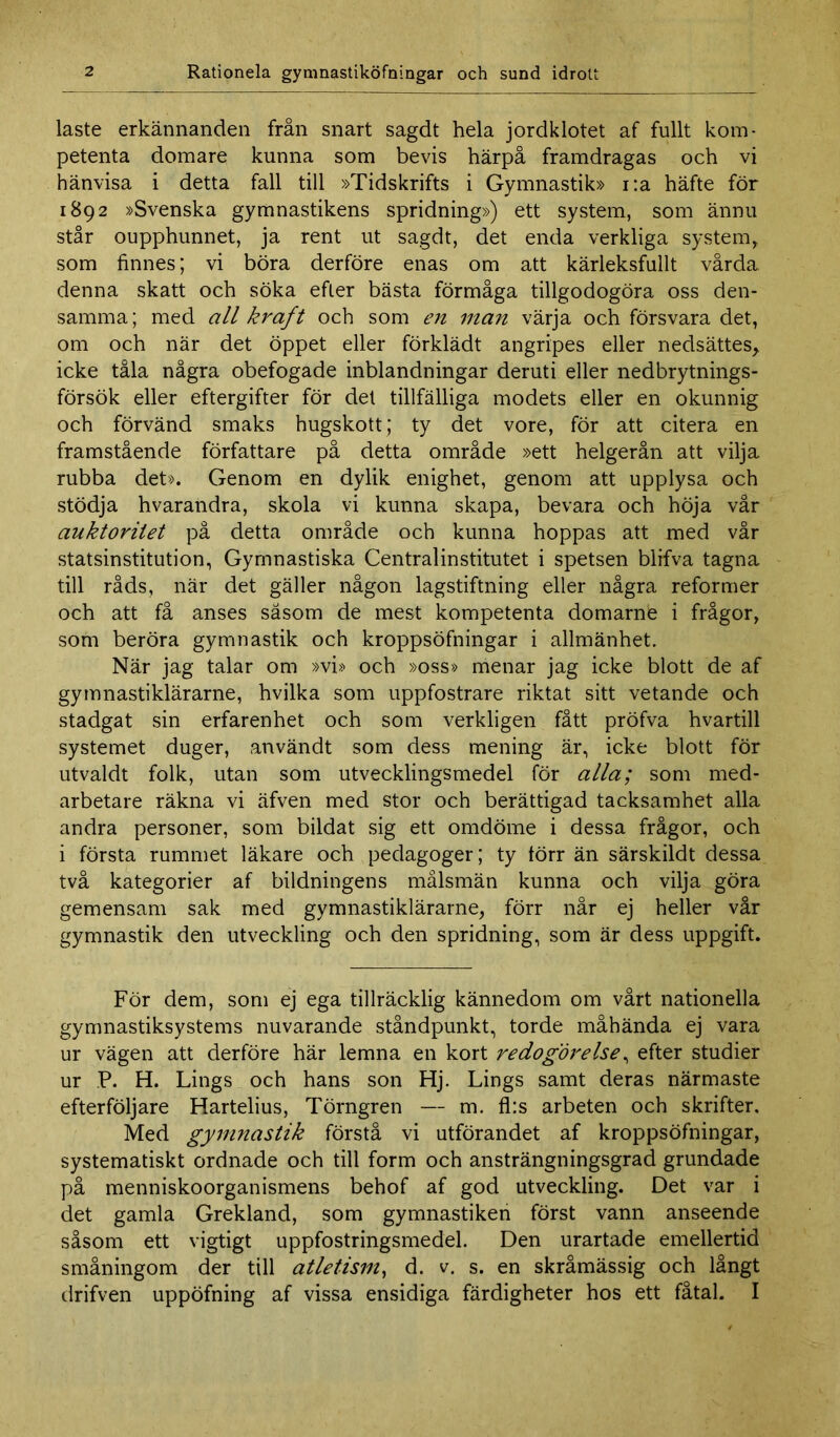 laste erkännanden från snart sagdt hela jordklotet af fullt kom- petenta domare kunna som bevis härpå framdragas och vi hänvisa i detta fall till »Tidskrifts i Gymnastik» i:a häfte för 1892 »Svenska gymnastikens spridning») ett system, som ännu står oupphunnet, ja rent ut sagdt, det enda verkliga system, som finnes; vi böra derföre enas om att kärleksfullt vårda denna skatt och söka efter bästa förmåga tillgodogöra oss den- samma ; med all kraft och som en man värja och försvara det, om och när det öppet eller förklädt angripes eller nedsättes, icke tåla några obefogade inblandningar deruti eller nedbrytnings- försök eller eftergifter för det tillfälliga modets eller en okunnig och förvänd smaks hugskott; ty det vore, för att citera en framstående författare på detta område »ett helgerån att vilja rubba det». Genom en dylik enighet, genom att upplysa och stödja hvarandra, skola vi kunna skapa, bevara och höja vår auktoritet på detta område och kunna hoppas att med vår statsinstitution, Gymnastiska Centralinstitutet i spetsen blifva tagna till råds, när det gäller någon lagstiftning eller några reformer och att få anses såsom de mest kompetenta domarnfe i frågor, som beröra gymnastik och kroppsöfningar i allmänhet. När jag talar om »vi» och »oss» menar jag icke blott de af gymnastiklärarne, hvilka som uppfostrare riktat sitt vetande och stadgat sin erfarenhet och som verkligen fått pröfva hvartill systemet duger, användt som dess mening är, icke blott för utvaldt folk, utan som utvecklingsmedel för alla; som med- arbetare räkna vi äfven med stor och berättigad tacksamhet alla andra personer, som bildat sig ett omdöme i dessa frågor, och i första rummet läkare och pedagoger; ty törr än särskildt dessa två kategorier af bildningens målsmän kunna och vilja göra gemensam sak med gymnastiklärarne, förr når ej heller vår gymnastik den utveckling och den spridning, som är dess uppgift. För dem, som ej ega tillräcklig kännedom om vårt nationella gymnastiksystems nuvarande ståndpunkt, torde måhända ej vara ur vägen att derföre här lemna en kort redogörelse, efter studier ur P. H. Lings och hans son Hj. Lings samt deras närmaste efterföljare Hartelius, Törngren — m. fl:s arbeten och skrifter. Med gymnastik förstå vi utförandet af kroppsöfningar, systematiskt ordnade och till form och ansträngningsgrad grundade på menniskoorganismens behof af god utveckling. Det var i det gamla Grekland, som gymnastiken först vann anseende såsom ett vigtigt uppfostringsmedel. Den urartade emellertid småningom der till atletism, d. v. s. en skråmässig och långt drifven uppöfning af vissa ensidiga färdigheter hos ett fåtal. I