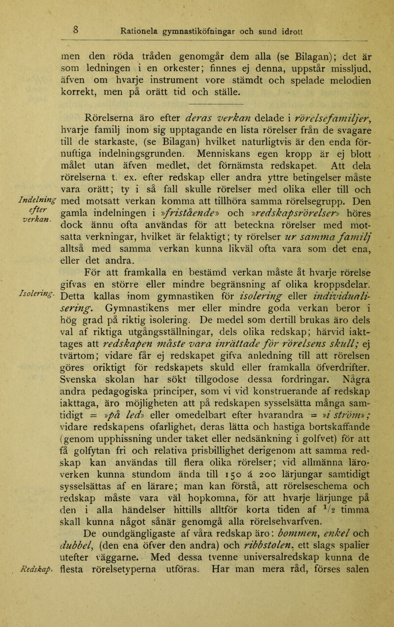 Indelning efter verkan. Isolering. Redskap. men den röda tråden genomgår dem alla (se Bilagan); det är som ledningen i en orkester; finnes ej denna, uppstår missljud, äfven om hvarje instrument vore stämdt och spelade melodien korrekt, men på orätt tid och ställe. Rörelserna äro efter deras verkan delade i rörelse familjer, hvarje familj inom sig upptagande en lista rörelser från de svagare till de starkaste, (se Bilagan) hvilket naturligtvis är den enda för- nuftiga indelningsgrunden. Menniskans egen kropp är ej blott målet utan äfven medlet, det förnämsta redskapet. Att dela rörelserna t. ex. efter redskap eller andra yttre betingelser måste vara orätt; ty i så fall skulle rörelser med olika eller till och med motsatt verkan komma att tillhöra samma rörelsegrupp. Den gamla indelningen i >>fristående» och '»redskapsrörelser» höres dock ännu ofta användas för att beteckna rörelser med mot- satta verkningar, hvilket är felaktigt; ty rörelser nr samma familj alltså med samma verkan kunna likväl ofta vara som det ena, eller det andra. För att framkalla en bestämd verkan måste åt hvarje rörelse gifvas en större eller mindre begränsning af olika kroppsdelar. Detta kallas inom gymnastiken för isolering eller individuali- sering. Gymnastikens mer eller mindre goda verkan beror i hög grad på riktig isolering. De medel som dertill brukas äro dels val af riktiga utgångsställningar, dels olika redskap; härvid iakt- tages att redskapen måste vara inrättade för rörelsens skull; ej tvärtom; vidare får ej redskapet gifva anledning till att rörelsen göres oriktigt för redskapets skuld eller framkalla öfverdrifter. Svenska skolan har sökt tillgodose dessa fordringar. Några andra pedagogiska principer, som vi vid konstruerande af redskap iakttaga, äro möjligheten att på redskapen sysselsätta många sam- tidigt = »på led» eller omedelbart efter hvarandra = »i ström»; vidare redskapens ofarlighet; deras lätta och hastiga bortskaffande (genom upphissning under taket eller nedsänkning i golfvet) för att få golfytan fri och relativa prisbillighet derigenom att samma red- skap kan användas till flera olika rörelser; vid allmänna läro- verken kunna stundom ända till 150 å 200 lärjungar samtidigt sysselsättas af en lärare; man kan förstå, att rörelseschema och redskap måste vara väl hopkomna, för att hvarje lärjunge på den i alla händelser hittills alltför korta tiden af V2 timma skall kunna något sånär genomgå alla rörelsehvarfven. De oundgängligaste af våra redskap äro: bommen, e?ikel och dubbel, (den ena öfver den andra) och ribbstolen, ett slags spalier utefter väggarne. Med dessa tvenne universalredskap kunna de flesta rörelsetyperna utföras. Har man mera råd, förses salen