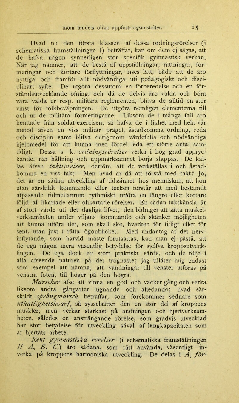 Hvad nu den första klassen af dessa ordningsrörelser (i schematiska framställningen I) beträffar, kan om dem ej sägas, att de hafva någon synnerligen stor specifik gymnastisk verkan. När jag nämner, att de bestå af uppställningar, rättningar, for- meringar och kortare förflyttningar, inses lätt, både att de äro nyttiga och framför allt nödvändiga uti pedagogiskt och disci- plinärt syfte. De utgöra dessutom en förberedelse och en för- ståndsutvecklande öfning, och då de delvis äro valda och böra vara valda ur resp. militära reglementen, blifva de alltid en stor vinst för folkbeväpningen. De utgöra nemligen elementerna till och ur de militära formeringarne. Liksom de i många fall äro hemtade från soldat-exercisen, så hafva de i likhet med hela vår metod äfven en viss militär prägel, åstadkomma ordning, reda och disciplin samt blifva derigenom värdefulla och nödvändiga hjelpmedel för att kunna med fördel leda ett större antal sam- tidigt. Dessa s. k. ordningsrörelser verka i hög grad uppryc- kande, när hållning och uppmärksamhet börja slappas. De kal- las äfven taktrörelser, derföre att de verkställas i och åstad- komma en viss takt. Men hvad är då att förstå med takt? Jo, det är en sådan utveckling af tidssinnet hos menniskan, att hon utan särskildt kommando eller tecken förstår att med bestämdt afpassade tidmellanrum rythmiskt utföra en längre eller kortare följd af likartade eller olikartade rörelser. En sådan taktkänsla är af stort värde uti det dagliga lifvet; den bidrager att sätta muskel- verksamheten under viljans kommando och skänker möjligheten att kunna utföra det, som skall ske, hvarken för tidigt eller för sent, utan just i rätta ögonblicket. Med undantag af det nerv- inflytande, som härvid måste förutsättas, kan man ej påstå, att de ega någon mera väsentlig betydelse för sjelfva kroppsutveck- lingen. De ega dock ett stort praktiskt värde, och de följa i alla afseende naturen på det trognaste; jag tillåter mig endast som exempel att nämna, att vändningar till venster utföras på venstra foten, till höger på den högra. Marscher afse att vinna en god och vacker gång och verka liksom andra gångarter lugnande och afledande; hvad sär- skildt språngmarsch beträffar, som förekommer sednare som uthållighetskvarf \ så sysselsätter den en stor del af kroppens muskler, men verkar starkast på andningen och hjertverksam- heten, således en ansträngande rörelse, som gradvis utvecklad har stor betydelse för utveckling såväl af lungkapacitaten som af hjertats arbete. Rent gymnastiska rörelser (i schematiska framställningen II A, i?, C,) äro sådana, som rätt använda, väsentligt in- verka på kroppens harmoniska utveckling. De delas i A, för-