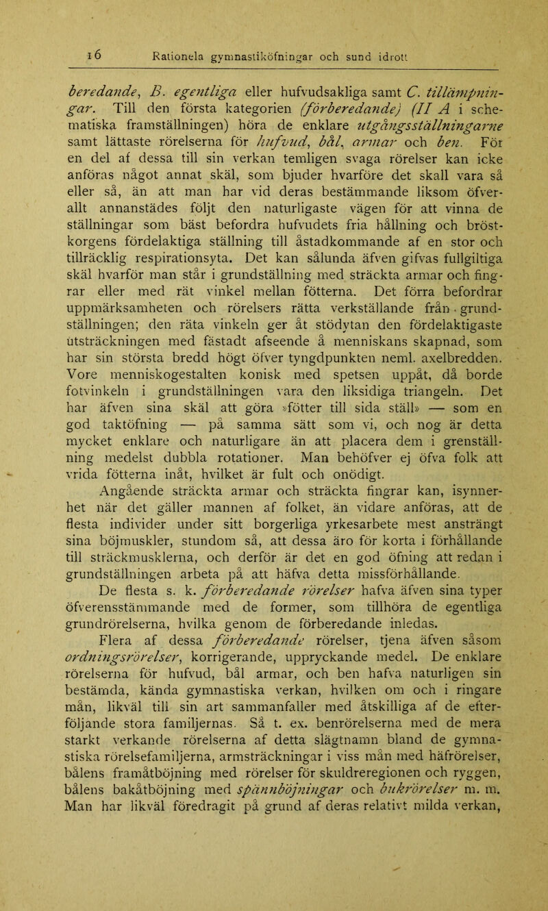 beredande, B. egentliga eller hufvudsakliga samt C. tillämpnin- gar. Till den första kategorien (förberedande) (II A i sche- matiska framställningen) höra de enklare utgångsställningarne samt lättaste rörelserna för hufvud, bål, armar och ben. För en del af dessa till sin verkan temligen svaga rörelser kan icke anföras något annat skäl, som bjuder hvarföre det skall vara så eller så, än att man har vid deras bestämmande liksom öfver- allt annanstädes följt den naturligaste vägen för att vinna de ställningar som bäst befordra hufvudets fria hållning och bröst- korgens fördelaktiga ställning till åstadkommande af en stor och tillräcklig respirationsyta. Det kan sålunda äfven gifvas fullgiltiga skäl hvarför man står i grundställning med sträckta armar och fing- rar eller med rät vinkel mellan fotterna. Det förra befordrar uppmärksamheten och rörelsers rätta verkställande från • grund- ställningen; den räta vinkeln ger åt stödytan den fördelaktigaste utsträckningen med fästadt afseende å menniskans skapnad, som har sin största bredd högt öfver tyngdpunkten neml. axelbredden. Vore menniskogestalten konisk med spetsen uppåt, då borde fotvinkeln i grundställningen vara den liksidiga triangeln. Det har äfven sina skäl att göra »fötter till sida ställ» — som en god taktöfning — på samma sätt som vi, och nog är detta mycket enklare och naturligare än att placera dem i grenställ- ning medelst dubbla rotationer. Man behöfver ej öfva folk att vrida fotterna inåt, hvilket är fult och onödigt. Angående sträckta armar och sträckta fingrar kan, isynner- het när det gäller mannen af folket, än vidare anföras, att de flesta individer under sitt borgerliga yrkesarbete mest ansträngt sina böjmuskler, stundom så, att dessa äro för korta i förhållande till sträckmusklerna, och derför är det en god öfning att redan i grundställningen arbeta på att häfva detta missförhållande. De flesta s. k. förberedande rörelser hafva äfven sina typer öfverensstämmande med de former, som tillhöra de egentliga grundrörelserna, hvilka genom de förberedande inledas. Flera af dessa föileredande rörelser, tjena äfven såsom ordnmgsrörelser, korrigerande, uppryckande medel. De enklare rörelserna för hufvud, bål armar, och ben hafva naturligen sin bestämda, kända gymnastiska verkan, hvilken om och i ringare mån, likväl till sin art sammanfaller med åtskilliga af de efter- följande stora familjernas. Så t. ex. benrörelserna med de mera starkt verkande rörelserna af detta slägtnamn bland de gymna- stiska rörelsefamiljerna, armsträckningar i viss mån med häfrörelser, bålens framåtböjning med rörelser för skuldreregionen och ryggen, bålens bakåtböjning med spännböjnvigar och bukrörelser m. m. Man har likväl föredragit på grund af deras relativt milda verkan,