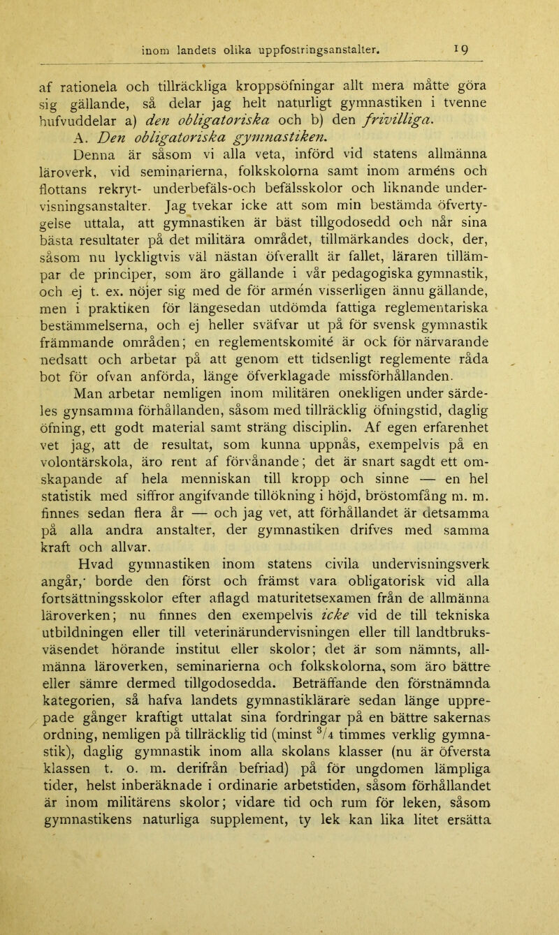 af rationela och tillräckliga kroppsöfningar allt mera måtte göra sig gällande, så delar jag helt naturligt gymnastiken i tvenne hufvuddelar a) den obligatoriska och b) den frivilliga. A. Den obligatoriska gymnastiken. Denna är såsom vi alla veta, införd vid statens allmänna läroverk, vid seminarierna, folkskolorna samt inom arméns och flottans rekryt- underbefäls-och befälsskolor och liknande under- visningsanstalter. Jag tvekar icke att som min bestämda öfverty- gelse uttala, att gymnastiken är bäst tillgodosedd och når sina bästa resultater på det militära området, tillmärkandes dock, der, såsom nu lyckligtvis väl nästan öfverallt är fallet, läraren tilläm- par de principer, som äro gällande i vår pedagogiska gymnastik, och ej t. ex. nöjer sig med de för armén visserligen ännu gällande, men i praktiken för längesedan utdömda fattiga reglementariska bestämmelserna, och ej heller sväfvar ut på för svensk gymnastik främmande områden; en reglementskomité är ock för närvarande nedsatt och arbetar på att genom ett tidsenligt reglemente råda bot för ofvan anförda, länge öfverklagade missförhållanden. Man arbetar netnligen inom militären onekligen under särde- les gynsamma förhållanden, såsom med tillräcklig öfningstid, daglig öfning, ett godt material samt sträng disciplin. Af egen erfarenhet vet jag, att de resultat, som kunna uppnås, exempelvis på en volontärskola, äro rent af förvånande; det är snart sagdt ett om- skapande af hela menniskan till kropp och sinne — en hel statistik med siffror angifvande tillökning i höjd, bröstomfång m. m. finnes sedan flera år — och jag vet, att förhållandet är detsamma på alla andra anstalter, der gymnastiken drifves med samma kraft och allvar. Hvad gymnastiken inom statens civila undervisningsverk angår,' borde den först och främst vara obligatorisk vid alla fortsättningsskolor efter aflagd maturitetsexamen från de allmänna läroverken; nu finnes den exempelvis icke vid de till tekniska utbildningen eller till veterinärundervisningen eller till landtbruks- väsendet hörande institut eller skolor; det är som nämnts, all- männa läroverken, seminarierna och folkskolorna, som äro bättre eller sämre dermed tillgodosedda. Beträffande den förstnämnda kategorien, så hafva landets gymnastiklärare sedan länge uppre- pade gånger kraftigt uttalat sina fordringar på en bättre sakernas ordning, nemligen på tillräcklig tid (minst 3/4 timmes verklig gymna- stik), daglig gymnastik inom alla skolans klasser (nu är öfversta klassen t. o. m. derifrån befriad) på för ungdomen lämpliga tider, helst inberäknade i ordinarie arbetstiden, såsom förhållandet är inom militärens skolor; vidare tid och rum för leken, såsom gymnastikens naturliga supplement, ty lek kan lika litet ersätta